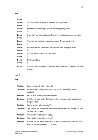 25
Solutions Intermediate Student‟s Book © Oxford University Press 2009
Audio scripts
4.08
Guide 1
Doctor You should drink as much as possible, and stay in bed.
Guide 2
Doctor I don‟t think you should go to work. You need plenty of rest.
Guide 3
Doctor If you don‟t feel better in three or four days, come back and see me again.
Guide 4
Doctor You must rest your foot for a couple of days. Try not to walk on it.
Guide 5
Doctor I‟ll prescribe some pain-killers. You can take them every four hours.
Guide 6
Doctor You can also put ice on it to keep it cool.
Guide 7
Doctor Drink lots of liquid.
Guide 8
Doctor When the diarrhoea stops, you can eat a little dry bread – but avoid milk and
cheese.
Unit 5
5.01
Assistant Good morning, Sir. Can I help you?
Customer Ah, yes. I need to buy something for my son. It‟s his birthday at the
weekend.
Assistant OK. So what exactly are you looking for?
Customer Well, I‟m not sure, really. But I know he likes computers, and gadgets, and
things like that.
Assistant Has he already got a computer?
Customer Yes, he has. But he‟s always complaining about it! He says “it‟s like you, dad
– too old, and too slow”.
Assistant Well, maybe he‟d like a new laptop.
Customer Yes, maybe. How much is this one?
Assistant Actually, that‟s a printer. Full colour. It can hold 50 sheets of paper. It‟s only
£35 – or free with any new LCD monitor.
 