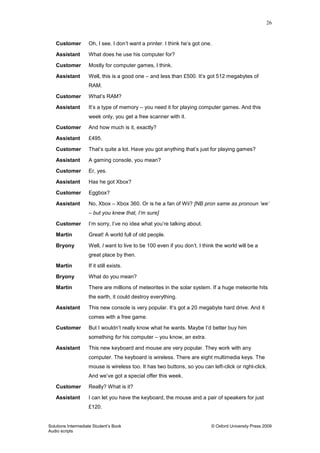 26
Solutions Intermediate Student‟s Book © Oxford University Press 2009
Audio scripts
Customer Oh, I see. I don‟t want a printer. I think he‟s got one.
Assistant What does he use his computer for?
Customer Mostly for computer games, I think.
Assistant Well, this is a good one – and less than £500. It‟s got 512 megabytes of
RAM.
Customer What‟s RAM?
Assistant It‟s a type of memory – you need it for playing computer games. And this
week only, you get a free scanner with it.
Customer And how much is it, exactly?
Assistant £495.
Customer That‟s quite a lot. Have you got anything that‟s just for playing games?
Assistant A gaming console, you mean?
Customer Er, yes.
Assistant Has he got Xbox?
Customer Eggbox?
Assistant No, Xbox – Xbox 360. Or is he a fan of Wii? [NB pron same as pronoun ‘we’
– but you knew that, I’m sure]
Customer I‟m sorry, I‟ve no idea what you‟re talking about.
Martin Great! A world full of old people.
Bryony Well, I want to live to be 100 even if you don‟t. I think the world will be a
great place by then.
Martin If it still exists.
Bryony What do you mean?
Martin There are millions of meteorites in the solar system. If a huge meteorite hits
the earth, it could destroy everything.
Assistant This new console is very popular. It‟s got a 20 megabyte hard drive. And it
comes with a free game.
Customer But I wouldn‟t really know what he wants. Maybe I‟d better buy him
something for his computer – you know, an extra.
Assistant This new keyboard and mouse are very popular. They work with any
computer. The keyboard is wireless. There are eight multimedia keys. The
mouse is wireless too. It has two buttons, so you can left-click or right-click.
And we‟ve got a special offer this week.
Customer Really? What is it?
Assistant I can let you have the keyboard, the mouse and a pair of speakers for just
£120.
 