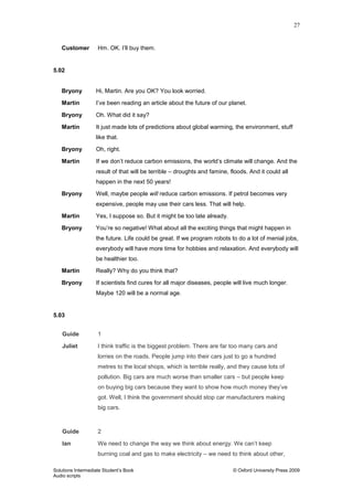 27
Solutions Intermediate Student‟s Book © Oxford University Press 2009
Audio scripts
Customer Hm. OK. I‟ll buy them.
5.02
Bryony Hi, Martin. Are you OK? You look worried.
Martin I‟ve been reading an article about the future of our planet.
Bryony Oh. What did it say?
Martin It just made lots of predictions about global warming, the environment, stuff
like that.
Bryony Oh, right.
Martin If we don‟t reduce carbon emissions, the world‟s climate will change. And the
result of that will be terrible – droughts and famine, floods. And it could all
happen in the next 50 years!
Bryony Well, maybe people will reduce carbon emissions. If petrol becomes very
expensive, people may use their cars less. That will help.
Martin Yes, I suppose so. But it might be too late already.
Bryony You‟re so negative! What about all the exciting things that might happen in
the future. Life could be great. If we program robots to do a lot of menial jobs,
everybody will have more time for hobbies and relaxation. And everybody will
be healthier too.
Martin Really? Why do you think that?
Bryony If scientists find cures for all major diseases, people will live much longer.
Maybe 120 will be a normal age.
5.03
Guide 1
Juliet I think traffic is the biggest problem. There are far too many cars and
lorries on the roads. People jump into their cars just to go a hundred
metres to the local shops, which is terrible really, and they cause lots of
pollution. Big cars are much worse than smaller cars – but people keep
on buying big cars because they want to show how much money they‟ve
got. Well, I think the government should stop car manufacturers making
big cars.
Guide 2
Ian We need to change the way we think about energy. We can‟t keep
burning coal and gas to make electricity – we need to think about other,
 