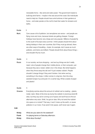 28
Solutions Intermediate Student‟s Book © Oxford University Press 2009
Audio scripts
renewable forms – like wind and solar power. The government needs to
build big wind farms – maybe in the sea around the coast. But individuals
need to help too. People should have wind turbines in their gardens at
home – and solar panels on the roof to heat their water for showers and
baths.
Guide 3
Mark Cars cause a lot of pollution, but aeroplanes are worse – and people are
flying more and more, because tickets are getting cheaper. Foreign
holidays have become very cheap and very popular. Millions of people fly
to the south of Europe every summer. I think people should think about
taking holidays in their own countries. But if they must go abroad, there
are other ways of travelling – boats, for example, don‟t cause as much
pollution, and trains are brilliant. People should think about these things –
and shouldn‟t fly too much.
Guide 4
Rosie In our society, we love shopping – and we buy things we don‟t really
need. Lots of people change their mobile phone, or their computer, just
because they see a newer, better one in the shops. But what happens
when they throw away the old one? It just creates rubbish. People
shouldn‟t change things if they aren‟t broken. And when we buy
something in the shops, it often comes in a big box, then the shop
assistant wraps it up and puts it in a carrier bag. What a waste of paper
and plastic!
Guide 5
Graeme Everybody worries about the amount of rubbish we‟re creating – plastic,
metal, nylon. Most of the time we dump the rubbish in enormous land-fill
sites, but they say we‟re running out of space and we‟ll have to find an
alternative very soon. Well, I‟ve got an idea. Why not send the rubbish
into space on a rocket? That way, it won‟t mess up the earth, or cause
pollution in our rivers. If we send it into space, we‟ll never see it again.
5.04
Kirsty What are your plans for the weekend?
Frank I‟m playing tennis on Saturday afternoon.
Kirsty What about Sunday?
 