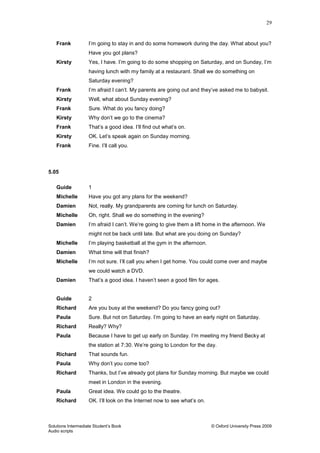 29
Solutions Intermediate Student‟s Book © Oxford University Press 2009
Audio scripts
Frank I‟m going to stay in and do some homework during the day. What about you?
Have you got plans?
Kirsty Yes, I have. I‟m going to do some shopping on Saturday, and on Sunday, I‟m
having lunch with my family at a restaurant. Shall we do something on
Saturday evening?
Frank I‟m afraid I can‟t. My parents are going out and they‟ve asked me to babysit.
Kirsty Well, what about Sunday evening?
Frank Sure. What do you fancy doing?
Kirsty Why don‟t we go to the cinema?
Frank That‟s a good idea. I‟ll find out what‟s on.
Kirsty OK. Let‟s speak again on Sunday morning.
Frank Fine. I‟ll call you.
5.05
Guide 1
Michelle Have you got any plans for the weekend?
Damien Not, really. My grandparents are coming for lunch on Saturday.
Michelle Oh, right. Shall we do something in the evening?
Damien I‟m afraid I can‟t. We‟re going to give them a lift home in the afternoon. We
might not be back until late. But what are you doing on Sunday?
Michelle I‟m playing basketball at the gym in the afternoon.
Damien What time will that finish?
Michelle I‟m not sure. I‟ll call you when I get home. You could come over and maybe
we could watch a DVD.
Damien That‟s a good idea. I haven‟t seen a good film for ages.
Guide 2
Richard Are you busy at the weekend? Do you fancy going out?
Paula Sure. But not on Saturday. I‟m going to have an early night on Saturday.
Richard Really? Why?
Paula Because I have to get up early on Sunday. I‟m meeting my friend Becky at
the station at 7:30. We‟re going to London for the day.
Richard That sounds fun.
Paula Why don‟t you come too?
Richard Thanks, but I‟ve already got plans for Sunday morning. But maybe we could
meet in London in the evening.
Paula Great idea. We could go to the theatre.
Richard OK. I‟ll look on the Internet now to see what‟s on.
 