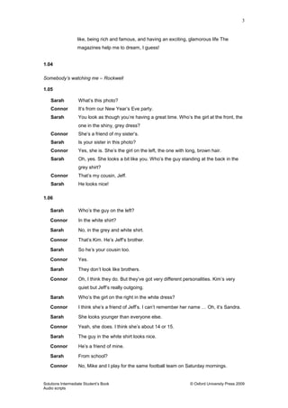 3
Solutions Intermediate Student‟s Book © Oxford University Press 2009
Audio scripts
like, being rich and famous, and having an exciting, glamorous life The
magazines help me to dream, I guess!
1.04
Somebody’s watching me – Rockwell
1.05
Sarah What‟s this photo?
Connor It‟s from our New Year‟s Eve party.
Sarah You look as though you‟re having a great time. Who‟s the girl at the front, the
one in the shiny, grey dress?
Connor She‟s a friend of my sister‟s.
Sarah Is your sister in this photo?
Connor Yes, she is. She‟s the girl on the left, the one with long, brown hair.
Sarah Oh, yes. She looks a bit like you. Who‟s the guy standing at the back in the
grey shirt?
Connor That‟s my cousin, Jeff.
Sarah He looks nice!
1.06
Sarah Who‟s the guy on the left?
Connor In the white shirt?
Sarah No, in the grey and white shirt.
Connor That‟s Kim. He‟s Jeff‟s brother.
Sarah So he‟s your cousin too.
Connor Yes.
Sarah They don‟t look like brothers.
Connor Oh, I think they do. But they‟ve got very different personalities. Kim‟s very
quiet but Jeff‟s really outgoing.
Sarah Who‟s the girl on the right in the white dress?
Connor I think she‟s a friend of Jeff‟s. I can‟t remember her name … Oh, it‟s Sandra.
Sarah She looks younger than everyone else.
Connor Yeah, she does. I think she‟s about 14 or 15.
Sarah The guy in the white shirt looks nice.
Connor He‟s a friend of mine.
Sarah From school?
Connor No, Mike and I play for the same football team on Saturday mornings.
 