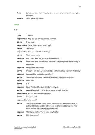 30
Solutions Intermediate Student‟s Book © Oxford University Press 2009
Audio scripts
Paula Let‟s speak later, then. I‟m going to be at home all evening. Call me any time
before 11.
Richard Sure. Speak to you later.
Unit 6
6.01
Guide 1 Martha
Inspector Fox May I ask you a few questions, Martha?
Martha If you must.
Inspector Fox You‟re the cook here, aren‟t you?
Martha That‟s right,
Inspector Fox Have you worked here for long?
Martha Thirty years, nearly.
Inspector Hm. Where were you at 6 o‟clock this evening?
Martha I was doing what I usually do at that time – preparing dinner. I was cutting up
vegetables.
Inspector Did you hear the gunshot?
Martha Of course not. Don‟t you know that the kitchen is a long way from the library?
Inspector Where did the vegetables come from?
Martha The garden, of course. Harold the gardener brought them in for me.
Inspector What time?
Martha 5.30.
Inspector I see. You didn‟t like Lord Snodbury, did you?
Martha Who told you that? … Well, it‟s no secret. Nobody likes him.
Inspector Fox Did you argue with him recently?
Martha Well, yes, I did.
Inspector Fox What about?
Martha The same as always. I need help in the kitchen. It‟s always busy and I‟m
getting old. But he wouldn‟t let me have a kitchen maid to help me. He‟s
mean and unkind. After all I‟ve done for him!
Inspector Thank you, Martha. You‟ve been very helpful.
Martha Huh. (harrumphs)
 
