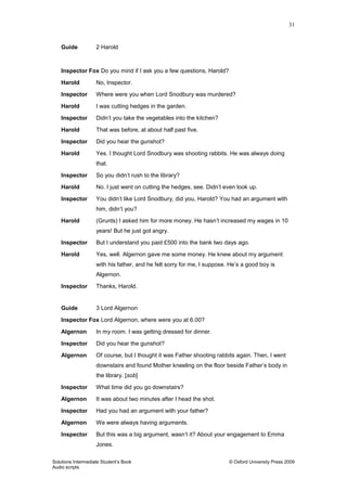 31
Solutions Intermediate Student‟s Book © Oxford University Press 2009
Audio scripts
Guide 2 Harold
Inspector Fox Do you mind if I ask you a few questions, Harold?
Harold No, Inspector.
Inspector Where were you when Lord Snodbury was murdered?
Harold I was cutting hedges in the garden.
Inspector Didn‟t you take the vegetables into the kitchen?
Harold That was before, at about half past five.
Inspector Did you hear the gunshot?
Harold Yes. I thought Lord Snodbury was shooting rabbits. He was always doing
that.
Inspector So you didn‟t rush to the library?
Harold No. I just went on cutting the hedges, see. Didn‟t even look up.
Inspector You didn‟t like Lord Snodbury, did you, Harold? You had an argument with
him, didn‟t you?
Harold (Grunts) I asked him for more money. He hasn‟t increased my wages in 10
years! But he just got angry.
Inspector But I understand you paid £500 into the bank two days ago.
Harold Yes, well. Algernon gave me some money. He knew about my argument
with his father, and he felt sorry for me, I suppose. He‟s a good boy is
Algernon.
Inspector Thanks, Harold.
Guide 3 Lord Algernon
Inspector Fox Lord Algernon, where were you at 6.00?
Algernon In my room. I was getting dressed for dinner.
Inspector Did you hear the gunshot?
Algernon Of course, but I thought it was Father shooting rabbits again. Then, I went
downstairs and found Mother kneeling on the floor beside Father‟s body in
the library. [sob]
Inspector What time did you go downstairs?
Algernon It was about two minutes after I head the shot.
Inspector Had you had an argument with your father?
Algernon We were always having arguments.
Inspector But this was a big argument, wasn‟t it? About your engagement to Emma
Jones.
 