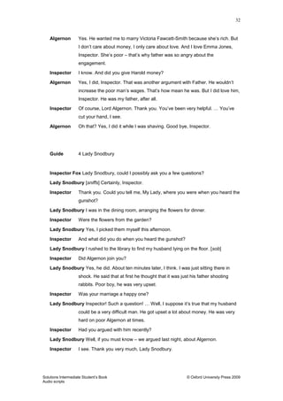 32
Solutions Intermediate Student‟s Book © Oxford University Press 2009
Audio scripts
Algernon Yes. He wanted me to marry Victoria Fawcett-Smith because she‟s rich. But
I don‟t care about money, I only care about love. And I love Emma Jones,
Inspector. She‟s poor – that‟s why father was so angry about the
engagement.
Inspector I know. And did you give Harold money?
Algernon Yes, I did, Inspector. That was another argument with Father. He wouldn‟t
increase the poor man‟s wages. That‟s how mean he was. But I did love him,
Inspector. He was my father, after all.
Inspector Of course, Lord Algernon. Thank you. You‟ve been very helpful. … You‟ve
cut your hand, I see.
Algernon Oh that? Yes, I did it while I was shaving. Good bye, Inspector.
Guide 4 Lady Snodbury
Inspector Fox Lady Snodbury, could I possibly ask you a few questions?
Lady Snodbury [sniffs] Certainly, Inspector.
Inspector Thank you. Could you tell me, My Lady, where you were when you heard the
gunshot?
Lady Snodbury I was in the dining room, arranging the flowers for dinner.
Inspector Were the flowers from the garden?
Lady Snodbury Yes, I picked them myself this afternoon.
Inspector And what did you do when you heard the gunshot?
Lady Snodbury I rushed to the library to find my husband lying on the floor. [sob]
Inspector Did Algernon join you?
Lady Snodbury Yes, he did. About ten minutes later, I think. I was just sitting there in
shock. He said that at first he thought that it was just his father shooting
rabbits. Poor boy, he was very upset.
Inspector Was your marriage a happy one?
Lady Snodbury Inspector! Such a question! … Well, I suppose it‟s true that my husband
could be a very difficult man. He got upset a lot about money. He was very
hard on poor Algernon at times.
Inspector Had you argued with him recently?
Lady Snodbury Well, if you must know – we argued last night, about Algernon.
Inspector I see. Thank you very much, Lady Snodbury.
 