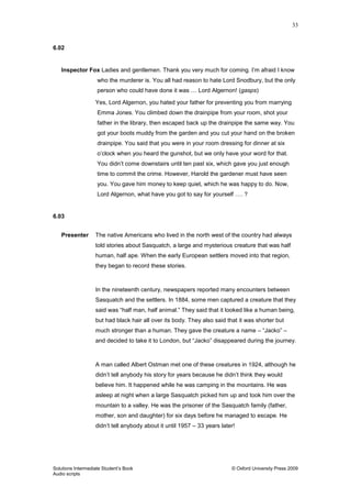 33
Solutions Intermediate Student‟s Book © Oxford University Press 2009
Audio scripts
6.02
Inspector Fox Ladies and gentlemen. Thank you very much for coming. I‟m afraid I know
who the murderer is. You all had reason to hate Lord Snodbury, but the only
person who could have done it was … Lord Algernon! (gasps)
Yes, Lord Algernon, you hated your father for preventing you from marrying
Emma Jones. You climbed down the drainpipe from your room, shot your
father in the library, then escaped back up the drainpipe the same way. You
got your boots muddy from the garden and you cut your hand on the broken
drainpipe. You said that you were in your room dressing for dinner at six
o‟clock when you heard the gunshot, but we only have your word for that.
You didn‟t come downstairs until ten past six, which gave you just enough
time to commit the crime. However, Harold the gardener must have seen
you. You gave him money to keep quiet, which he was happy to do. Now,
Lord Algernon, what have you got to say for yourself …. ?
6.03
Presenter The native Americans who lived in the north west of the country had always
told stories about Sasquatch, a large and mysterious creature that was half
human, half ape. When the early European settlers moved into that region,
they began to record these stories.
In the nineteenth century, newspapers reported many encounters between
Sasquatch and the settlers. In 1884, some men captured a creature that they
said was “half man, half animal.” They said that it looked like a human being,
but had black hair all over its body. They also said that it was shorter but
much stronger than a human. They gave the creature a name – “Jacko” –
and decided to take it to London, but “Jacko” disappeared during the journey.
A man called Albert Ostman met one of these creatures in 1924, although he
didn‟t tell anybody his story for years because he didn‟t think they would
believe him. It happened while he was camping in the mountains. He was
asleep at night when a large Sasquatch picked him up and took him over the
mountain to a valley. He was the prisoner of the Sasquatch family (father,
mother, son and daughter) for six days before he managed to escape. He
didn‟t tell anybody about it until 1957 – 33 years later!
 