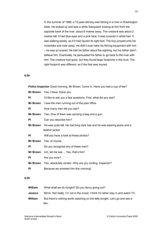 34
Solutions Intermediate Student‟s Book © Oxford University Press 2009
Audio scripts
In the summer of 1988, a 12-year-old-boy was fishing in a river in Washington
state. He looked up and saw a white Sasquatch looking at him from the
opposite bank of the river, about 6 metres away. The creature was about 2
metres tall. It had blue eyes and a pink face. It was covered in white hair. It
was walking slowly, as if it had injured its right foot. The boy jumped onto his
motorbike and rode away. He didn‟t even take his fishing equipment with him
– he was so scared. He told his father about the sighting, but his father didn‟t
believe him. Eventually, he persuaded his father to go back to the river with
him. The creature had gone, but they found large footprints in the mud. The
right footprint was different, as if the foot was injured.
6.04
Police Inspector Good morning, Mr Brown. Come in. Have you had a cup of tea?
Mr Brown Yes, I have. thank you.
PI I‟d like to ask you a few questions. First, what did you see?
Mr Brown I saw the men running out of the post office.
PI How many men did you see?
Mr Brown Two. One of them was carrying a bag and a gun.
PI Can you describe him?
Mr Brown He was quite tall. He had long dark hair and he was wearing jeans and a
leather jacket.
PI Will you have a look at these photos?
Mr Brown Yes, of course.
PI Do you recognise any of these men?
Mr Brown Um, let me see ... Yes, that‟s him!
PI Are you sure?
Mr Brown Yes, absolutely certain. Why are you smiling, Inspector?
PI Because we arrested him this morning!
6.05
William What shall we do tonight? Do you fancy going out?
Jessica Mmm. Not really. I‟m not in the mood. I think I‟d rather stay in and watch TV.
William But there‟s nothing worth watching on the telly tonight. Let‟s go and see a
film.
 