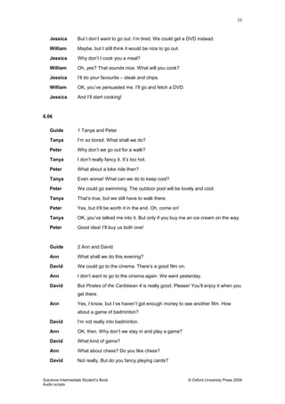 35
Solutions Intermediate Student‟s Book © Oxford University Press 2009
Audio scripts
Jessica But I don‟t want to go out. I‟m tired. We could get a DVD instead.
William Maybe, but I still think it would be nice to go out.
Jessica Why don‟t I cook you a meal?
William Oh, yes? That sounds nice. What will you cook?
Jessica I‟ll do your favourite – steak and chips.
William OK, you‟ve persuaded me. I‟ll go and fetch a DVD.
Jessica And I‟ll start cooking!
6.06
Guide 1 Tanya and Peter
Tanya I‟m so bored. What shall we do?
Peter Why don‟t we go out for a walk?
Tanya I don‟t really fancy it. It‟s too hot.
Peter What about a bike ride then?
Tanya Even worse! What can we do to keep cool?
Peter We could go swimming. The outdoor pool will be lovely and cool.
Tanya That‟s true, but we still have to walk there.
Peter Yes, but it‟ll be worth it in the end. Oh, come on!
Tanya OK, you‟ve talked me into it. But only if you buy me an ice cream on the way.
Peter Good idea! I‟ll buy us both one!
Guide 2 Ann and David
Ann What shall we do this evening?
David We could go to the cinema. There‟s a good film on.
Ann I don‟t want to go to the cinema again. We went yesterday.
David But Pirates of the Caribbean 4 is really good. Please! You‟ll enjoy it when you
get there.
Ann Yes, I know, but I‟ve haven‟t got enough money to see another film. How
about a game of badminton?
David I‟m not really into badminton.
Ann OK, then. Why don‟t we stay in and play a game?
David What kind of game?
Ann What about chess? Do you like chess?
David Not really. But do you fancy playing cards?
 