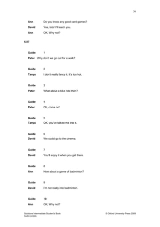 36
Solutions Intermediate Student‟s Book © Oxford University Press 2009
Audio scripts
Ann Do you know any good card games?
David Yes, lots! I‟ll teach you.
Ann OK, Why not?
6.07
Guide 1
Peter Why don‟t we go out for a walk?
Guide 2
Tanya I don‟t really fancy it. It‟s too hot.
Guide 3
Peter What about a bike ride then?
Guide 4
Peter Oh, come on!
Guide 5
Tanya OK, you‟ve talked me into it.
Guide 6
David We could go to the cinema.
Guide 7
David You‟ll enjoy it when you get there.
Guide 8
Ann How about a game of badminton?
Guide 9
David I‟m not really into badminton.
Guide 10
Ann OK, Why not?
 
