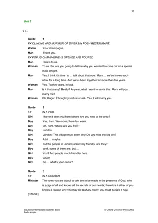 37
Solutions Intermediate Student‟s Book © Oxford University Press 2009
Audio scripts
Unit 7
7.01
Guide 1
FX CLINKING AND MURMUR OF DINERS IN POSH RESTAURANT.
Waiter Your champagne.
Man Thank you.
FX POP AS CHAMPAGNE IS OPENED AND POURED
Man Here‟s to us.
Woman To us. So, are you going to tell me why you wanted to come out for a special
meal tonight.
Man Yes, I think it‟s time to … talk about that now. Mary … we‟ve known each
other for a long time. And we‟ve been together for more than five years.
Woman Yes. Twelve years, in fact.
Man Is it that many? Really? Anyway, what I want to say is this: Mary, will you
marry me?
Woman Oh, Roger. I thought you‟d never ask. Yes, I will marry you.
Guide 2
FX IN A PUB.
Girl I haven‟t seen you here before. Are you new to the area?
Boy Yes, I am. We moved here last week.
Girl Oh, right. Where are you from?
Boy London.
Girl London! This village must seem tiny! Do you miss the big city?
Boy A bit … maybe.
Girl But the people in London aren‟t very friendly, are they?
Boy Well, some of them are, but …
Girl You‟ll find people much friendlier here.
Boy Good!
Girl So … what‟s your name?
Guide 3
FX IN A CHURCH
Minister The vows you are about to take are to be made in the presence of God, who
is judge of all and knows all the secrets of our hearts; therefore if either of you
knows a reason why you may not lawfully marry, you must declare it now.
[PAUSE]
 