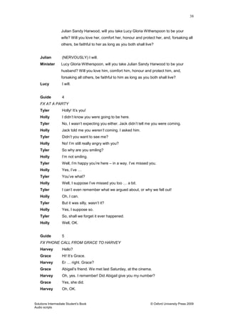 38
Solutions Intermediate Student‟s Book © Oxford University Press 2009
Audio scripts
Julian Sandy Harwood, will you take Lucy Gloria Witherspoon to be your
wife? Will you love her, comfort her, honour and protect her, and, forsaking all
others, be faithful to her as long as you both shall live?
Julian (NERVOUSLY) I will.
Minister Lucy Gloria Witherspoon, will you take Julian Sandy Harwood to be your
husband? Will you love him, comfort him, honour and protect him, and,
forsaking all others, be faithful to him as long as you both shall live?
Lucy I will.
Guide 4
FX AT A PARTY
Tyler Holly! It‟s you!
Holly I didn‟t know you were going to be here.
Tyler No, I wasn‟t expecting you either. Jack didn‟t tell me you were coming.
Holly Jack told me you weren’t coming. I asked him.
Tyler Didn‟t you want to see me?
Holly No! I‟m still really angry with you?
Tyler So why are you smiling?
Holly I‟m not smiling.
Tyler Well, I‟m happy you‟re here – in a way. I‟ve missed you.
Holly Yes, I‟ve …
Tyler You‟ve what?
Holly Well, I suppose I‟ve missed you too … a bit.
Tyler I can‟t even remember what we argued about, or why we fell out!
Holly Oh, I can.
Tyler But it was silly, wasn‟t it?
Holly Yes, I suppose so.
Tyler So, shall we forget it ever happened.
Holly Well, OK.
Guide 5
FX PHONE CALL FROM GRACE TO HARVEY
Harvey Hello?
Grace Hi! It‟s Grace.
Harvey Er … right. Grace?
Grace Abigail‟s friend. We met last Saturday, at the cinema.
Harvey Oh, yes. I remember! Did Abigail give you my number?
Grace Yes, she did.
Harvey Oh, OK.
 