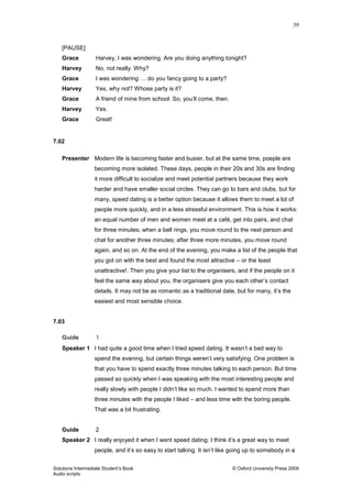 39
Solutions Intermediate Student‟s Book © Oxford University Press 2009
Audio scripts
[PAUSE]
Grace Harvey, I was wondering. Are you doing anything tonight?
Harvey No, not really. Why?
Grace I was wondering … do you fancy going to a party?
Harvey Yes, why not? Whose party is it?
Grace A friend of mine from school. So, you‟ll come, then.
Harvey Yes.
Grace Great!
7.02
Presenter Modern life is becoming faster and busier, but at the same time, poeple are
becoming more isolated. These days, people in their 20s and 30s are finding
it more difficult to socialize and meet potential partners because they work
harder and have smaller social circles. They can go to bars and clubs, but for
many, speed dating is a better option because it allows them to meet a lot of
people more quickly, and in a less stressful environment. This is how it works:
an equal number of men and women meet at a café, get into pairs, and chat
for three minutes; when a bell rings, you move round to the next person and
chat for another three minutes; after three more minutes, you move round
again, and so on. At the end of the evening, you make a list of the people that
you got on with the best and found the most attractive – or the least
unattractive!. Then you give your list to the organisers, and if the people on it
feel the same way about you, the organisers give you each other‟s contact
details. It may not be as romantic as a traditional date, but for many, it‟s the
easiest and most sensible choice.
7.03
Guide 1
Speaker 1 I had quite a good time when I tried speed dating. It wasn‟t a bad way to
spend the evening, but certain things weren‟t very satisfying. One problem is
that you have to spend exactly three minutes talking to each person. But time
passed so quickly when I was speaking with the most interesting people and
really slowly with people I didn‟t like so much. I wanted to spend more than
three minutes with the people I liked – and less time with the boring people.
That was a bit frustrating.
Guide 2
Speaker 2 I really enjoyed it when I went speed dating. I think it‟s a great way to meet
people, and it‟s so easy to start talking. It isn‟t like going up to somebody in a
 