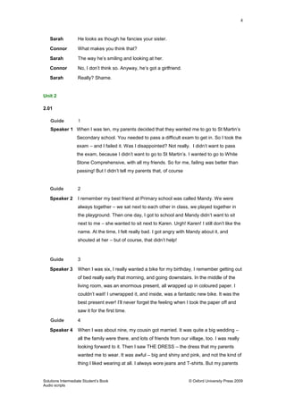 4
Solutions Intermediate Student‟s Book © Oxford University Press 2009
Audio scripts
Sarah He looks as though he fancies your sister.
Connor What makes you think that?
Sarah The way he‟s smiling and looking at her.
Connor No, I don‟t think so. Anyway, he‟s got a girlfriend.
Sarah Really? Shame.
Unit 2
2.01
Guide 1
Speaker 1 When I was ten, my parents decided that they wanted me to go to St Martin‟s
Secondary school. You needed to pass a difficult exam to get in. So I took the
exam – and I failed it. Was I disappointed? Not really. I didn‟t want to pass
the exam, because I didn‟t want to go to St Martin‟s. I wanted to go to White
Stone Comprehensive, with all my friends. So for me, failing was better than
passing! But I didn‟t tell my parents that, of course
Guide 2
Speaker 2 I remember my best friend at Primary school was called Mandy. We were
always together – we sat next to each other in class, we played together in
the playground. Then one day, I got to school and Mandy didn‟t want to sit
next to me – she wanted to sit next to Karen. Urgh! Karen! I still don‟t like the
name. At the time, I felt really bad. I got angry with Mandy about it, and
shouted at her – but of course, that didn‟t help!
Guide 3
Speaker 3 When I was six, I really wanted a bike for my birthday. I remember getting out
of bed really early that morning, and going downstairs. In the middle of the
living room, was an enormous present, all wrapped up in coloured paper. I
couldn‟t wait! I unwrapped it, and inside, was a fantastic new bike. It was the
best present ever! I‟ll never forget the feeling when I took the paper off and
saw it for the first time.
Guide 4
Speaker 4 When I was about nine, my cousin got married. It was quite a big wedding –
all the family were there, and lots of friends from our village, too. I was really
looking forward to it. Then I saw THE DRESS – the dress that my parents
wanted me to wear. It was awful – big and shiny and pink, and not the kind of
thing I liked wearing at all. I always wore jeans and T-shirts. But my parents
 
