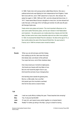 41
Solutions Intermediate Student‟s Book © Oxford University Press 2009
Audio scripts
In 1889, Yeats met a rich young woman called Maud Gonne. She was a
political activist who was fighting for Irish independence from England. Yeats
fell in love with her, and in 1891 asked her to marry him. She refused. He
asked her again in 1899, 1900 and 1901, and she refused all three times. In
1917, Yeats asked Maud Gonne‟s daughter to marry him, but she refused too!
Later that year, at the age of 52, he finally got married; his wife was 26-year-
old Georgie Hyde-Lees.
Yeats wrote many plays and poems. The most important influences on his
work were earlier Romantic poets, and his own interest in Irish Nationalism
and mysticism. His early poems are mostly about love, beauty and Irish folk
tales; his later works have a less dreamlike style and are often more political.
In 1923, he received the Nobel Prize for Literature. He died at the age of 73, a
few months before the start of the Second World War. He was buried in
France, but in 1948 his remains were moved to Ireland.
7.05
Reader When you are old and grey and full of sleep,
And nodding by the fire, take down this book
And slowly read, and dream of the soft look
Your eyes had once, and of their shadows deep;
How many loved your moments of glad grace,
And loved your beauty with love false or true,
But one man loved the pilgrim Soul in you,
And loved the sorrows of your changing face
And bending down beside the glowing bars,
Murmur, a little sadly, how Love fled
And paced upon the mountains overhead
And hid his face amid a crowd of stars.
7.06
Jade I wish we could afford a holiday this year. These beaches look amazing!
Max Yes. If only we had €3,000!
Jade If I was rich, we‟d spend every winter together on a tropical island.
Max Really? I‟d rather go skiing in the Alps. Lying on a beach is boring.
 