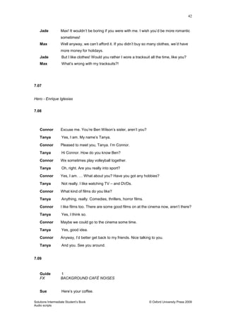 42
Solutions Intermediate Student‟s Book © Oxford University Press 2009
Audio scripts
Jade Max! It wouldn‟t be boring if you were with me. I wish you‟d be more romantic
sometimes!
Max Well anyway, we can‟t afford it. If you didn‟t buy so many clothes, we‟d have
more money for holidays.
Jade But I like clothes! Would you rather I wore a tracksuit all the time, like you?
Max What‟s wrong with my tracksuits?!
7.07
Hero - Enrique Iglesias
7.08
Connor Excuse me. You‟re Ben Wilson‟s sister, aren‟t you?
Tanya Yes, I am. My name‟s Tanya.
Connor Pleased to meet you, Tanya. I‟m Connor.
Tanya Hi Connor. How do you know Ben?
Connor We sometimes play volleyball together.
Tanya Oh, right. Are you really into sport?
Connor Yes, I am. … What about you? Have you got any hobbies?
Tanya Not really. I like watching TV – and DVDs.
Connor What kind of films do you like?
Tanya Anything, really. Comedies, thrillers, horror films.
Connor I like films too. There are some good films on at the cinema now, aren‟t there?
Tanya Yes, I think so.
Connor Maybe we could go to the cinema some time.
Tanya Yes, good idea.
Connor Anyway, I‟d better get back to my friends. Nice talking to you.
Tanya And you. See you around.
7.09
Guide 1
FX BACKGROUND CAFÉ NOISES
Sue Here‟s your coffee.
 