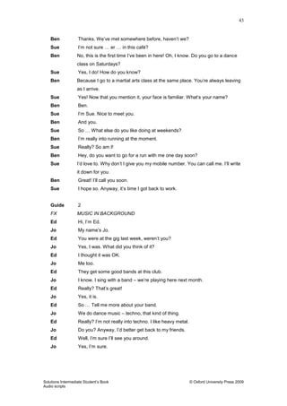 43
Solutions Intermediate Student‟s Book © Oxford University Press 2009
Audio scripts
Ben Thanks. We‟ve met somewhere before, haven‟t we?
Sue I‟m not sure … er … in this café?
Ben No, this is the first time I‟ve been in here! Oh, I know. Do you go to a dance
class on Saturdays?
Sue Yes, I do! How do you know?
Ben Because I go to a martial arts class at the same place. You‟re always leaving
as I arrive.
Sue Yes! Now that you mention it, your face is familiar. What‟s your name?
Ben Ben.
Sue I‟m Sue. Nice to meet you.
Ben And you.
Sue So … What else do you like doing at weekends?
Ben I‟m really into running at the moment.
Sue Really? So am I!
Ben Hey, do you want to go for a run with me one day soon?
Sue I‟d love to. Why don‟t I give you my mobile number. You can call me. I‟ll write
it down for you.
Ben Great! I‟ll call you soon.
Sue I hope so. Anyway, it‟s time I got back to work.
Guide 2
FX MUSIC IN BACKGROUND
Ed Hi, I‟m Ed.
Jo My name‟s Jo.
Ed You were at the gig last week, weren‟t you?
Jo Yes, I was. What did you think of it?
Ed I thought it was OK.
Jo Me too.
Ed They get some good bands at this club.
Jo I know. I sing with a band – we‟re playing here next month.
Ed Really? That‟s great!
Jo Yes, it is.
Ed So … Tell me more about your band.
Jo We do dance music – techno, that kind of thing.
Ed Really? I‟m not really into techno. I like heavy metal.
Jo Do you? Anyway, I‟d better get back to my friends.
Ed Well, I‟m sure I‟ll see you around.
Jo Yes, I‟m sure.
 