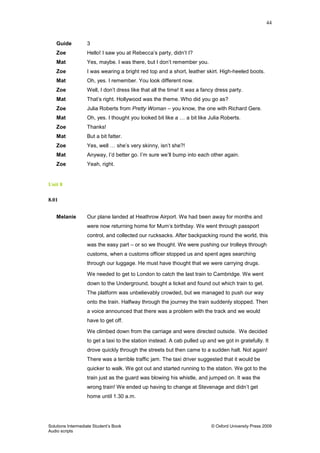 44
Solutions Intermediate Student‟s Book © Oxford University Press 2009
Audio scripts
Guide 3
Zoe Hello! I saw you at Rebecca‟s party, didn‟t I?
Mat Yes, maybe. I was there, but I don‟t remember you.
Zoe I was wearing a bright red top and a short, leather skirt. High-heeled boots.
Mat Oh, yes. I remember. You look different now.
Zoe Well, I don‟t dress like that all the time! It was a fancy dress party.
Mat That‟s right. Hollywood was the theme. Who did you go as?
Zoe Julia Roberts from Pretty Woman – you know, the one with Richard Gere.
Mat Oh, yes. I thought you looked bit like a … a bit like Julia Roberts.
Zoe Thanks!
Mat But a bit fatter.
Zoe Yes, well … she‟s very skinny, isn‟t she?!
Mat Anyway, I‟d better go. I‟m sure we‟ll bump into each other again.
Zoe Yeah, right.
Unit 8
8.01
Melanie Our plane landed at Heathrow Airport. We had been away for months and
were now returning home for Mum‟s birthday. We went through passport
control, and collected our rucksacks. After backpacking round the world, this
was the easy part – or so we thought. We were pushing our trolleys through
customs, when a customs officer stopped us and spent ages searching
through our luggage. He must have thought that we were carrying drugs.
We needed to get to London to catch the last train to Cambridge. We went
down to the Underground, bought a ticket and found out which train to get.
The platform was unbelievably crowded, but we managed to push our way
onto the train. Halfway through the journey the train suddenly stopped. Then
a voice announced that there was a problem with the track and we would
have to get off.
We climbed down from the carriage and were directed outside. We decided
to get a taxi to the station instead. A cab pulled up and we got in gratefully. It
drove quickly through the streets but then came to a sudden halt. Not again!
There was a terrible traffic jam. The taxi driver suggested that it would be
quicker to walk. We got out and started running to the station. We got to the
train just as the guard was blowing his whistle, and jumped on. It was the
wrong train! We ended up having to change at Stevenage and didn‟t get
home until 1.30 a.m.
 