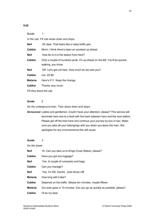 45
Solutions Intermediate Student‟s Book © Oxford University Press 2009
Audio scripts
8.02
Guide 1
In the cab. FX cab slows down and stops
Neil Oh dear. That looks like a nasty traffic jam.
Cabbie Mmm. I think there‟s been an accident up ahead.
Neil How far is it to the station from here?
Cabbie Only a couple of hundred yards. It‟s up ahead on the left. You‟ll be quicker
walking, you know.
Neil OK. Let‟s get out here. How much do we owe you?
Cabbie Um, £9.80.
Melanie Here‟s £11. Keep the change.
Cabbie Thanks very much.
FX they leave the cab
Guide 2
On the underground train. Train slows down and stops.
Announcer Ladies and gentlemen. Could I have your attention, please? This service will
terminate here due to a fault with the track between here and the next station.
Please get off the train here and continue your journey by bus or taxi. Make
sure you take all your belongings with you when you leave the train. We
apologise for any inconvenience this will cause.
Guide 3
On the street
Neil Hi. Can you take us to Kings Cross Station, please?
Cabbie Have you got any luggage?
Neil Yes. A couple of rucksacks and bags.
Cabbie Can you manage?
Neil Yes, it‟s OK, thanks. [cab drives off]
Melanie How long will it take?
Cabbie Depends on the traffic. Maybe ten minutes, maybe fifteen.
Melanie Our train goes in 15 minutes. Can you go as quickly as possible, please?
Cabbie I‟ll do my best.
 