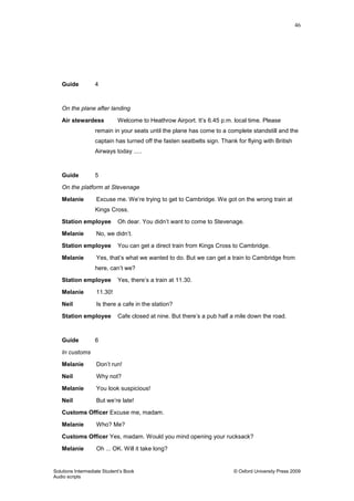 46
Solutions Intermediate Student‟s Book © Oxford University Press 2009
Audio scripts
Guide 4
On the plane after landing
Air stewardess Welcome to Heathrow Airport. It‟s 6.45 p.m. local time. Please
remain in your seats until the plane has come to a complete standstill and the
captain has turned off the fasten seatbelts sign. Thank for flying with British
Airways today .....
Guide 5
On the platform at Stevenage
Melanie Excuse me. We‟re trying to get to Cambridge. We got on the wrong train at
Kings Cross.
Station employee Oh dear. You didn‟t want to come to Stevenage.
Melanie No, we didn‟t.
Station employee You can get a direct train from Kings Cross to Cambridge.
Melanie Yes, that‟s what we wanted to do. But we can get a train to Cambridge from
here, can‟t we?
Station employee Yes, there‟s a train at 11.30.
Melanie 11.30!
Neil Is there a cafe in the station?
Station employee Cafe closed at nine. But there‟s a pub half a mile down the road.
Guide 6
In customs
Melanie Don‟t run!
Neil Why not?
Melanie You look suspicious!
Neil But we‟re late!
Customs Officer Excuse me, madam.
Melanie Who? Me?
Customs Officer Yes, madam. Would you mind opening your rucksack?
Melanie Oh ... OK. Will it take long?
 