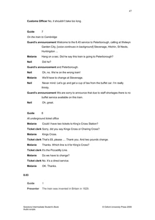 47
Solutions Intermediate Student‟s Book © Oxford University Press 2009
Audio scripts
Customs Officer No, it shouldn‟t take too long.
Guide 7
On the train to Cambridge
Guard’s announcement Welcome to the 8.45 service to Peterborough, calling at Welwyn
Garden City, [voice continues in background] Stevenage, Hitchin, St Neots,
Huntingdon ...
Melanie Hang on a sec. Did he say this train is going to Peterborough?
Neil Did he?
Guard’s announcement and Peterborough.
Neil Oh, no. We‟re on the wrong train!
Melanie We‟ll have to change at Stevenage.
Neil Never mind. Let‟s go and get a cup of tea from the buffet car. I‟m really
thirsty.
Guard’s announcement We are sorry to announce that due to staff shortages there is no
buffet service available on this train.
Neil Oh, great.
Guide 8
At underground ticket office
Melanie Could I have two tickets to King‟s Cross Station?
Ticket clerk Sorry, did you say Kings Cross or Charing Cross?
Melanie Kings Cross.
Ticket clerk That‟s £8, please .... Thank you. And two pounds change.
Melanie Thanks. Which line is it for King‟s Cross?
Ticket clerk It‟s the Piccadilly Line.
Melanie Do we have to change?
Ticket clerk No. It‟s a direct service.
Melanie OK. Thanks.
8.03
Guide 1
Presenter The train was invented in Britain in 1829.
 