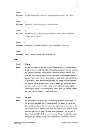 48
Solutions Intermediate Student‟s Book © Oxford University Press 2009
Audio scripts
Guide 2
Presenter In 2000 the Channel Tunnel was opened between England and France
Guide 3
Presenter The Trans-Siberian Railway was finished in 1916.
Guide 4
Presenter The A1 motorway in Poland will be completed between the two cities of
Gdansk and Gorzyczki
Guide 5
Presenter Passengers have been carried on the Warsaw Metro since 1995.
Guide 6
Presenter Skoda cars are made in the Czech Republic.
8.04
Guide 1 Tony
Tony We live in London, but we have family in Devon which is in the south-west of
England. Devon is really beautiful with lots of lovely countryside and beaches.
My aunt and uncle have lived in an old farmhouse there for over ten years
now, and every summer we go and stay with them for a few weeks. Being in
London in summer is not very pleasant, so my sister and I really look forward
to going there. There are lots of things to do, and we get on really well with
our cousins. We cycle to the beach, or go for walks, and sometimes we go
out in my uncle‟s boat. There‟s a surfing beach nearby, so we have been
practising our surfing – I‟m not very good, but it‟s great fun! I wouldn‟t like to
live there in winter, though – it‟s too boring then.
Guide 2 Karen
Karen My mum used to live in Portugal, so we often go there for our holidays, just
the two of us. We never stay in the same place. We always hire a car and
drive to different places. We visit Lisbon, the capital city, for example, or visit
my mum‟s friends on the west coast. Now and then we cross over the border
and go to the south of Spain. Once we went to Gibraltar – that tiny part of
Spain which is still British. That was interesting, though I wouldn‟t like to live
there! Portugal is lovely, though, and the people are very friendly and kind.
 