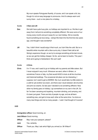 49
Solutions Intermediate Student‟s Book © Oxford University Press 2009
Audio scripts
My mum speaks Portuguese fluently, of course, and I can speak a bit, too,
though it‟s not an easy language to pronounce. And it‟s always warm and
sunny there – such a nice place for a holiday.
Guide 3 Dan and Jill
Dan We both have quite busy jobs, so holidays are important to us. We like to get
away from it all and do something completely different. We save some of our
money every month and put it away for our next holiday. We‟ve recently
found something we love doing – skiing! We tried it for the first time two years
ago, and thought it was wonderful!
Jill Yes, I didn‟t think I would enjoy it that much, as I don‟t like the cold. But on a
beautiful white mountain with a blue sunny sky, it doesn‟t feel cold at all.
Skiing‟s expensive though, so we try to arrange something at the last minute,
so we can get the holiday cheaper. So far, we‟ve been to Austria. This year I
think we‟re going to Switzerland. We can‟t wait!
Guide 4 Chris
Chris I‟m 17 now, and I used to go on holiday with my parents and little sisters. But
I never enjoyed it very much. Wherever we went, either in Britain, or
sometimes France or Italy, my Dad would HAVE to look at all the churches
and historical buildings. The occasional old place can be interesting, I
suppose, but I used to get so BORED. My mum would take my little sisters to
a café for yet another ice-cream, and there was I stuck between old churches
and pink ice creams. So last year I decided to do something different. Now
when my family goes on holiday, I go somewhere on my own in the UK. So
far I‟ve been canoeing and kayaking, mountain-climbing, and camping, and
it‟s been just great. There are lots of people my age, and we all learn
something new, and get to know each other at the same time. I‟ve done so
many new things and met so many people – I wish I had thought of it sooner!
8.05
Immigration officer Good morning, sir.
Jack Wilson Good morning.
Officer May I see your passport, please?
Jack Yes, certainly.
Officer Thank you. May I ask which flight you arrived on, Mr Wilson?
 