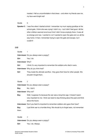 5
Solutions Intermediate Student‟s Book © Oxford University Press 2009
Audio scripts
insisted. I felt so uncomfortable in that dress – and when my friends saw me,
my face went bright red!
Guide 5
Speaker 5 I was five when I started school. I remember my mum saying goodbye at the
school gate. I think she was crying! I didn‟t cry – but I didn‟t feel good. All the
other children seemed enormous! And I didn‟t know anybody there. It was all
so strange and new. I wanted to run! I wanted to open the gate and run all the
way home. In fact, I remember trying to open the gate and escape, but I
couldn‟t!
2.02
Guide 1
Interviewer Do you always wear a poppy?
Girl Yes, I do.
Interviewer Why?
Girl I think it‟s very important to remember the soldiers who died in wars.
Interviewer Why do you think that?
Girl They made the ultimate sacrifice - they gave their lives for other people. We
shouldn‟t forget them.
Guide 2
Interviewer Do you always wear a poppy?
Boy No, I don‟t.
Interviewer Why not?
Boy Well, I suppose it‟s because the war was a long time ago. It doesn‟t seem
very important to me. I think we need to stop thinking about the past and think
about the future.
Interviewer Don‟t you feel it‟s important to remember soldiers who gave their lives?
Boy I just think war is a horrible thing. We should try to forget wars, not remember
them.
Guide 3
Interviewer Do you always wear a poppy?
Girl Yes, I do. Always.
 