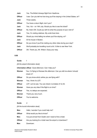 50
Solutions Intermediate Student‟s Book © Oxford University Press 2009
Audio scripts
Jack Yes. The British Airways flight from Heathrow.
Officer I see. Can you tell me how long you‟ll be staying in the United States, sir?
Jack Three weeks.
Officer You have a return flight, don‟t you?
Jack Yes, I do – on 14th July. Would you like to see the ticket?
Officer No, that‟s OK. Could you tell me what the purpose of your visit is?
Jack Yes, I‟m visiting relatives. My uncle lives here.
Officer Would you mind telling me where you‟ll be staying, sir?
Jack At his house in Boston.
Officer Do you know if you‟ll be visiting any other cities during your stay?
Jack We‟ll probably be travelling round a bit. I‟d like to see New York.
Officer OK. Thank you, Mr. Wilson. Enjoy your stay.
8.06
Guide 1
[At the airport information desk]
Information officer Good afternoon. Can I help you?
Woman Yes, I‟m flying to Warsaw this afternoon. Can you tell me where I should
check in?
Officer Do you know which airline you are flying with?
Woman Yes, I think it‟s LOT.
Officer LOT. Let me see. You can check in at desks 31 to 35.
Woman Have you any idea if the flight is on time?
Officer Yes, no delays are expected.
Woman Thank you very much.
Officer You‟re welcome.
Guide 2
[At the tourist information desk]
Man Hello, I wonder if you could help me?
Officer What would you like to know?
Man I‟ve just arrived from Dublin and I need to find a hotel.
Officer Are you looking for a hotel near the airport or downtown?
Man Downtown.
 