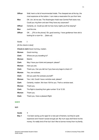51
Solutions Intermediate Student‟s Book © Oxford University Press 2009
Audio scripts
Officer Well, here‟s a list of recommended hotels. The cheapest are at the top, the
most expensive at the bottom. I can make a reservation for you from here.
Man OK. Um, let me see. The Washington Hotel near Central Park looks nice.
Could you ring them and see if they have any vacancies?
Officer Certainly, sir. Could you tell me how many nights you‟ll be staying?
Man Just the one.
Officer OK. … [FX on the phone] Oh, good evening. I have gentleman here who‟s
looking for a room for … [fade out]
Guide 3
[At the check-in desk]
Check-in clerk Good morning, madam.
Woman Good morning.
Clerk Where are you travelling to?
Woman Madrid.
Clerk May I have your ticket and passport, please?
Woman Here you are.
Clerk Thank you. Can you tell me if you have any bags to check in?
Woman Yes, one suitcase.
Clerk Did you pack the suitcase yourself?
Woman Yes, I did. Could I have a window seat, please?
Clerk Certainly, madam. We have 10A for you. That‟s a window seat.
Woman Thank you.
Clerk The flight is boarding from gate number 10 at 12.30.
Woman Thank you.
Clerk Thank you. Have a pleasant flight.
Unit 9
9.01
Guide 1
Boy 1 I‟ve been saving up for ages for a new pair of trainers, but they‟re quite
expensive and I haven‟t saved enough yet. My mum says she‟ll lend me the
money. It‟s really kind of her but I don‟t like to borrow money from my family.
 