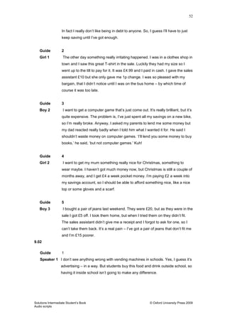 52
Solutions Intermediate Student‟s Book © Oxford University Press 2009
Audio scripts
In fact I really don‟t like being in debt to anyone. So, I guess I‟ll have to just
keep saving until I‟ve got enough.
Guide 2
Girl 1 The other day something really irritating happened. I was in a clothes shop in
town and I saw this great T-shirt in the sale. Luckily they had my size so I
went up to the till to pay for it. It was £4.99 and I paid in cash. I gave the sales
assistant £10 but she only gave me 1p change. I was so pleased with my
bargain, that I didn‟t notice until I was on the bus home – by which time of
course it was too late.
Guide 3
Boy 2 I want to get a computer game that‟s just come out. It‟s really brilliant, but it‟s
quite expensive. The problem is, I‟ve just spent all my savings on a new bike,
so I‟m really broke. Anyway, I asked my parents to lend me some money but
my dad reacted really badly when I told him what I wanted it for. He said I
shouldn‟t waste money on computer games. „I‟ll lend you some money to buy
books,‟ he said, „but not computer games.‟ Kuh!
Guide 4
Girl 2 I want to get my mum something really nice for Christmas, something to
wear maybe. I haven‟t got much money now, but Christmas is still a couple of
months away, and I get £4 a week pocket money. I‟m paying £2 a week into
my savings account, so I should be able to afford something nice, like a nice
top or some gloves and a scarf.
Guide 5
Boy 3 I bought a pair of jeans last weekend. They were £20, but as they were in the
sale I got £5 off. I took them home, but when I tried them on they didn‟t fit.
The sales assistant didn‟t give me a receipt and I forgot to ask for one, so I
can‟t take them back. It‟s a real pain – I‟ve got a pair of jeans that don‟t fit me
and I‟m £15 poorer.
9.02
Guide 1
Speaker 1 I don‟t see anything wrong with vending machines in schools. Yes, I guess it‟s
advertising – in a way. But students buy this food and drink outside school, so
having it inside school isn‟t going to make any difference.
 