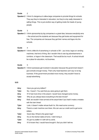 53
Solutions Intermediate Student‟s Book © Oxford University Press 2009
Audio scripts
Guide 2
Speaker 2 I think it‟s dangerous to allow large companies to provide things for schools.
They say they‟re interested in education, but they‟re only really interested in
selling things. This is just another way of getting inside the heads of young
people.
Guide 3
Speaker 3 I think sponsorship by big companies is a great idea, because everybody wins
– the school and the students win because they get books and equipment for
free. The companies win because they get their names and logos into the
schools.
Guide 4
Speaker 4 I think a little bit of advertising in schools is OK – you know, logos on vending
machines, that kind of thing. But I wouldn‟t like to see big advertisements in
corridors, or logos in the classroom. That would be too much. A school should
be a place for education, not business.
Guide 5
Speaker 5 I think businesses get involved in education because the government doesn‟t
give schools enough money. That‟s why head teachers can‟t say no to big
business. If the government provided more money, they wouldn‟t have to
accept advertising.
9.03
Amy Have you got any dollars?
Tyler No, I haven‟t. You said that you were going to get them.
Amy If I‟d had more time in the airport, I would have changed some money.
Tyler Why do you always leave everything to the last minute?
Amy Well, we wouldn‟t have arrived at the airport late if you hadn‟t made a mistake
with the train times!
Tyler Look, it doesn‟t matter whose fault it is. We need some currency.
Amy There‟s a cash machine over there. We can use our credit card to get some
dollars.
Tyler Good idea. Where‟s the green bag?
Amy It‟s on the kitchen table at home. I didn‟t bring it.
Tyler It‟s got my wallet in it with all my cards.
Amy If I‟d known that, I would have brought it. But you didn‟t tell me.
 