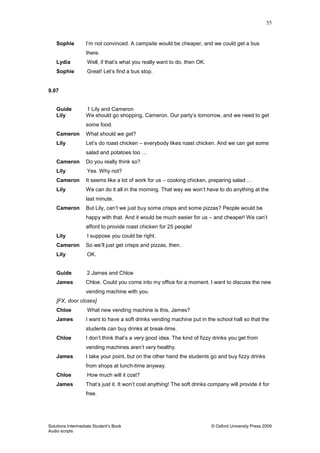 55
Solutions Intermediate Student‟s Book © Oxford University Press 2009
Audio scripts
Sophie I‟m not convinced. A campsite would be cheaper, and we could get a bus
there.
Lydia Well, if that‟s what you really want to do, then OK.
Sophie Great! Let‟s find a bus stop.
9.07
Guide 1 Lily and Cameron
Lily We should go shopping, Cameron. Our party‟s tomorrow, and we need to get
some food.
Cameron What should we get?
Lily Let‟s do roast chicken – everybody likes roast chicken. And we can get some
salad and potatoes too …
Cameron Do you really think so?
Lily Yes. Why not?
Cameron It seems like a lot of work for us – cooking chicken, preparing salad …
Lily We can do it all in the morning. That way we won‟t have to do anything at the
last minute.
Cameron But Lily, can‟t we just buy some crisps and some pizzas? People would be
happy with that. And it would be much easier for us – and cheaper! We can‟t
afford to provide roast chicken for 25 people!
Lily I suppose you could be right.
Cameron So we‟ll just get crisps and pizzas, then.
Lily OK.
Guide 2 James and Chloe
James Chloe. Could you come into my office for a moment. I want to discuss the new
vending machine with you.
[FX, door closes]
Chloe What new vending machine is this, James?
James I want to have a soft drinks vending machine put in the school hall so that the
students can buy drinks at break-time.
Chloe I don‟t think that‟s a very good idea. The kind of fizzy drinks you get from
vending machines aren‟t very healthy.
James I take your point, but on the other hand the students go and buy fizzy drinks
from shops at lunch-time anyway.
Chloe How much will it cost?
James That‟s just it. It won‟t cost anything! The soft drinks company will provide it for
free.
 