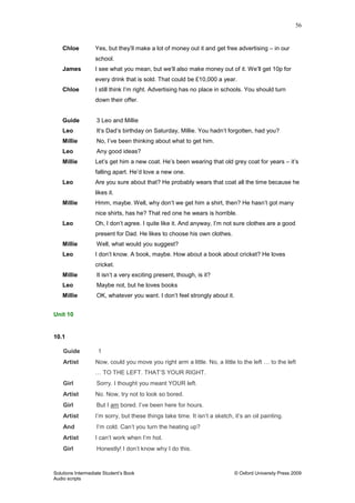 56
Solutions Intermediate Student‟s Book © Oxford University Press 2009
Audio scripts
Chloe Yes, but they‟ll make a lot of money out it and get free advertising – in our
school.
James I see what you mean, but we‟ll also make money out of it. We‟ll get 10p for
every drink that is sold. That could be £10,000 a year.
Chloe I still think I‟m right. Advertising has no place in schools. You should turn
down their offer.
Guide 3 Leo and Millie
Leo It‟s Dad‟s birthday on Saturday, Millie. You hadn‟t forgotten, had you?
Millie No, I‟ve been thinking about what to get him.
Leo Any good ideas?
Millie Let‟s get him a new coat. He‟s been wearing that old grey coat for years – it‟s
falling apart. He‟d love a new one.
Leo Are you sure about that? He probably wears that coat all the time because he
likes it.
Millie Hmm, maybe. Well, why don‟t we get him a shirt, then? He hasn‟t got many
nice shirts, has he? That red one he wears is horrible.
Leo Oh, I don‟t agree. I quite like it. And anyway, I‟m not sure clothes are a good
present for Dad. He likes to choose his own clothes.
Millie Well, what would you suggest?
Leo I don‟t know. A book, maybe. How about a book about cricket? He loves
cricket.
Millie It isn‟t a very exciting present, though, is it?
Leo Maybe not, but he loves books
Millie OK, whatever you want. I don‟t feel strongly about it.
Unit 10
10.1
Guide 1
Artist Now, could you move you right arm a little. No, a little to the left … to the left
… TO THE LEFT. THAT‟S YOUR RIGHT.
Girl Sorry. I thought you meant YOUR left.
Artist No. Now, try not to look so bored.
Girl But I am bored. I‟ve been here for hours.
Artist I‟m sorry, but these things take time. It isn‟t a sketch, it‟s an oil painting.
And I‟m cold. Can‟t you turn the heating up?
Artist I can‟t work when I‟m hot.
Girl Honestly! I don‟t know why I do this.
 