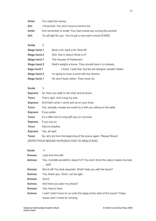 57
Solutions Intermediate Student‟s Book © Oxford University Press 2009
Audio scripts
Artist You need the money.
Girl I know that. You don‟t have to remind me.
Artist And remember to smile! Your bad moods are ruining this portrait.
Girl It‟s all right for you. You‟ve got a nice warm smock [FADE]
Guide 2
Stage hand 1 Back a bit, back a bit. Now lift!
Stage hand 2 Ooh, this is heavy! What is it?
Stage hand 1 The Houses of Parliament.
Stage hand 2 Well it weighs a tonne. They should have it on wheels.
Sage hand 1 I know. I said that, but the set designer wouldn‟t listen.
Stage hand 2 I‟m going to have a word with the director.
Stage hand 1 He won‟t listen either. They never do.
Guide 3
Soprano So, then you walk to the chair and sit down.
Tenor That‟s right. And I sing my aria.
Soprano And that‟s when I come and sit on your knee.
Tenor Yes, actually, maybe we could try it with you sitting on the table.
Soprano If you prefer.
Tenor It‟s a little hard to sing with you on my knee.
Soprano If you say so.
Tenor Hard to breathe.
Soprano Yes, all right.
Tenor So, let‟s try from the beginning of the scene again. Please! Music!
[REPETITEUR BEGINS INTRODUCTION TO ARIA] [FADE]
Guide 4
Dresser I just love this silk!
Actress Yes, it smells wonderful, doesn‟t it? You don‟t think the colour makes me look
… dull?
Dresser Not at all! You look exquisite. Shall I help you with the laces?
Actress Yes, thank you. Oooh, not too tight.
Dresser Sorry!
Actress And have you seen my shoes?
Dresser Yes, they‟re here.
Actress I wish I didn‟t have to run onto the stage at the start of the scene! These
shoes aren‟t made for running.
 