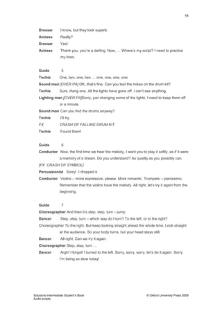 58
Solutions Intermediate Student‟s Book © Oxford University Press 2009
Audio scripts
Dresser I know, but they look superb.
Actress Really?
Dresser Yes!
Actress Thank you, you‟re a darling. Now, … Where‟s my script? I need to practice
my lines.
Guide 5
Techie One, two, one, two … one, one, one, one
Sound man [OVER PA] OK, that‟s fine. Can you test the mikes on the drum kit?
Techie Sure. Hang one. All the lights have gone off. I can‟t see anything.
Lighting man [OVER PA]Sorry, just changing some of the lights. I need to keep them off
or a minute.
Sound man Can you find the drums anyway?
Techie I‟ll try.
FX CRASH OF FALLING DRUM KIT
Techie Found them!
Guide 6
Conductor Now, the first time we hear the melody, I want you to play it softly, as if it were
a memory of a dream. Do you understand? As quietly as you possibly can.
[FX CRASH OF SYMBOL]
Percussionist Sorry! I dropped it.
Conductor Violins – more expressive, please. More romantic. Trumpets – pianissimo.
Remember that the violins have the melody. All right, let‟s try it again from the
beginning.
Guide 7
Choreographer And then it‟s step, step, turn – jump.
Dancer Step, step, turn – which way do I turn? To the left, or to the right?
Choreographer To the right. But keep looking straight ahead the whole time. Look straight
at the audience. So your body turns, but your head stays still.
Dancer All right. Can we try it again.
Choreographer Step, step, turn …
Dancer Argh! I forgot! I turned to the left. Sorry, sorry, sorry, let‟s do it again. Sorry
I‟m being so slow today!
 