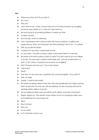 59
Solutions Intermediate Student‟s Book © Oxford University Press 2009
Audio scripts
10.2
A What do you think of it? Do you like it?
B No, I don‟t.
A Why not?
B I don‟t think it‟s art. I mean, it‟s just a bed, isn‟t it? If I bring my bed to an art gallery
and throw a few clothes on it, is that art? I don‟t think so.
A But she‟s trying to do something different. It makes you think.
B It makes me tired.
A Don‟t be silly. I think it‟s interesting.
B Look. Just because she‟s a famous artist, she can put anything in a gallery and
people will say, „Wow. Isn‟t that great? Isn‟t that interesting?‟ But it isn‟t – it‟s rubbish.
A Well, do you like the shark?
B I‟d prefer it if it was alive. A dead shark isn‟t art.
A It‟s very clever. The artist is trying to make us think about death in a new way.
B But where is the skill in putting a shark in a tank? You don‟t need to go to art college
to do that. You just need a couple of weird ideas, like, „Let‟s put a dead shark in a
tank!‟ or „Oh, I know, I‟m going to put my bed in an art gallery!‟
A Sshh. Everyone can hear you! You‟re very cynical.
B Look at this!
A What?
B Over here. It‟s two coke cans, squashed a bit, and stuck together. Do you like it?
A Well, not really.
B Exactly. I could do that myself.
A But artists are always ahead of their time. Not many people liked Van Gogh‟s pictures
when he was alive. He only ever sold one painting. He died in poverty and now his
paintings sell for millions of pounds.
B Are you telling me these coke cans will be worth millions of pounds in the future?
A Maybe. Maybe not. Time will tell. I know modern art isn‟t to everybody‟s taste, but a
lot of traditional art is very boring, too.
B Mmm.
A Don‟t sit there!
B Why not?
A It‟s an exhibit.
B Is it? Looks like a chair to me.
 