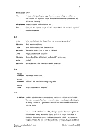 6
Solutions Intermediate Student‟s Book © Oxford University Press 2009
Audio scripts
Interviewer Why?
Girl Because when you buy a poppy, the money goes to help ex-soldiers and
their families. It‟s important to look after soldiers when they come home. My
brother‟s in the army.
Interviewer But shouldn‟t the government do that?
Girl Well, yes. But ordinary people need to help. Soldiers risk their lives to protect
the people at home.
2.03
Julia What was life like in the village when you were young, grandma?
Grandma Oh, it was very different.
Julia What did you use to do in the evenings?
Grandma We used to sit and chat, or listen to the radio.
Julia Did you use to watch television?
Grandma No, we didn‟t have a television. And we didn‟t have a car.
Julia Really?
Grandma No. So we didn‟t use to leave the village very often.
2.04
Guide 1
Grandma We used to sit and chat.
Guide 2
Grandma We didn‟t use to leave the village very often.
Guide 3
Julia Did you use to watch television?
2.05
Presenter Fairview is in Colorado, USA, about 300 kilometres from the city of Denver.
There are houses in Fairview – wooden houses – and shops too. But they‟re
all empty. Fairview is a ghost town – nobody has lived here for more than a
hundred years.
Fairview was founded around 1859, when prospectors discovered gold in the
foothills of the Rocky Mountains. It grew quickly, as people came from all
around to look for gold. Soon, it had a population of 2,000. They worked in
the gold mines in the hills every day, and in the evenings, they ate and drank
 