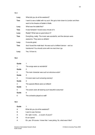 60
Solutions Intermediate Student‟s Book © Oxford University Press 2009
Audio scripts
10.3
Lucy What did you do at the weekend?
Tara I went to see a ballet with my aunt. We got a train down to London and then
went to the theatre at Sadler‟s Wells.
Lucy What was the ballet like?
Tara It was fantastic! I loved every minute of it.
Lucy Really? What was so good about it?
Tara Everything, really. The music was wonderful, and the dancers were
awesome. They were so athletic!
Lucy It sounds great.
Tara And I loved the male lead. He was such a brilliant dancer – and so
handsome! You should come with me next time I go.
Lucy Yes, I‟d love to.
10.4
Guide 1
1 The songs were so wonderful!
Guide 2
2 The main character was such an atrocious actor!
Guide 3
3 I‟d never seen such amazing scenery!
Guide 4
4 The special effects were so brilliant!
Guide 5
5 The actors were all wearing such beautiful costumes!
Guide 6
6 The orchestra played so well!
10.5
Guide 1
A What did you do at the weekend?
B I went to see Carmen.
A Oh, right. Is she … a cousin of yours?
B It‟s an opera!
A Oh, yes. Of course. I knew that. I was joking. So, what was it like?
 