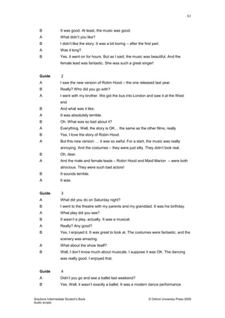 61
Solutions Intermediate Student‟s Book © Oxford University Press 2009
Audio scripts
B It was good. At least, the music was good.
A What didn‟t you like?
B I didn‟t like the story. It was a bit boring – after the first part.
A Was it long?
B Yes, it went on for hours. But as I said, the music was beautiful. And the
female lead was fantastic. She was such a great singer!
Guide 2
A I saw the new version of Robin Hood – the one released last year.
B Really? Who did you go with?
A I went with my brother. We got the bus into London and saw it at the West
end.
B And what was it like.
A It was absolutely terrible.
B Oh. What was so bad about it?
A Everything. Well, the story is OK… the same as the other films, really
B Yes, I love the story of Robin Hood.
A But this new version … it was so awful. For a start, the music was really
annoying. And the costumes – they were just silly. They didn‟t look real.
B Oh, dear.
A And the male and female leads – Robin Hood and Maid Marion – were both
atrocious. They were such bad actors!
B It sounds terrible.
A It was.
Guide 3
A What did you do on Saturday night?
B I went to the theatre with my parents and my granddad. It was his birthday.
A What play did you see?
B It wasn‟t a play, actually. It was a musical.
A Really? Any good?
B Yes, I enjoyed it. It was great to look at. The costumes were fantastic, and the
scenery was amazing.
A What about the show itself?
B Well, I don‟t know much about musicals. I suppose it was OK. The dancing
was really good. I enjoyed that.
Guide 4
A Didn‟t you go and see a ballet last weekend?
B Yes. Well, it wasn‟t exactly a ballet. It was a modern dance performance.
 