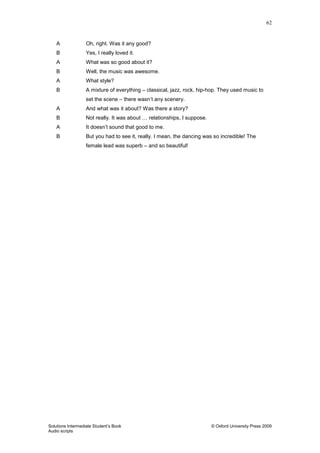 62
Solutions Intermediate Student‟s Book © Oxford University Press 2009
Audio scripts
A Oh, right. Was it any good?
B Yes, I really loved it.
A What was so good about it?
B Well, the music was awesome.
A What style?
B A mixture of everything – classical, jazz, rock, hip-hop. They used music to
set the scene – there wasn‟t any scenery.
A And what was it about? Was there a story?
B Not really. It was about … relationships, I suppose.
A It doesn‟t sound that good to me.
B But you had to see it, really. I mean, the dancing was so incredible! The
female lead was superb – and so beautiful!
 