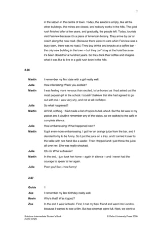7
Solutions Intermediate Student‟s Book © Oxford University Press 2009
Audio scripts
in the saloon in the centre of town. Today, the saloon is empty, like all the
other buildings, the mines are closed, and nobody works in the hills. The gold
rush finished after a few years, and gradually, the people left. Today, tourists
visit Fairview because it‟s a piece of American history. They arrive by car or
coach along the new road. (Because there were no cars when Fairview was a
busy town, there was no road.) They buy drinks and snacks at a coffee bar –
the only new building in the town – but they can‟t stay at the hotel because
it‟s been closed for a hundred years. So they drink their coffee and imagine
what it was like to live in a gold rush town in the hills.
2.06
Martin I remember my first date with a girl really well.
Julia How interesting! Were you excited?
Martin I was feeling more nervous than excited, to be honest as I had asked out the
most popular girl in the school. I couldn‟t believe that she had agreed to go
out with me. I was very shy, and not at all confident.
Julia So what happened?
Martin At first, nothing. I had made a list of topics to talk about. But the list was in my
pocket and I couldn‟t remember any of the topics, so we walked to the café in
complete silence.
Julia How embarrassing! What happened next?
Martin It got even more embarrassing. I got her an orange juice from the bar, and I
decided to try to be funny. So I put the juice on a tray, and I carried it over to
the table with one hand like a waiter. Then I tripped and I just threw the juice
all over her. She was really shocked.
Julia Oh no! What a disaster!
Martin In the end, I just took her home – again in silence – and I never had the
courage to speak to her again.
Julia Poor you! But – how funny!
2.07
Guide 1
Zoe I remember my last birthday really well.
Kevin Why‟s that? Was it good?
Zoe In the end it was fantastic. First, I met my best friend and went into London,
because I wanted to see a film. But two cinemas were full. Next, we went to
 