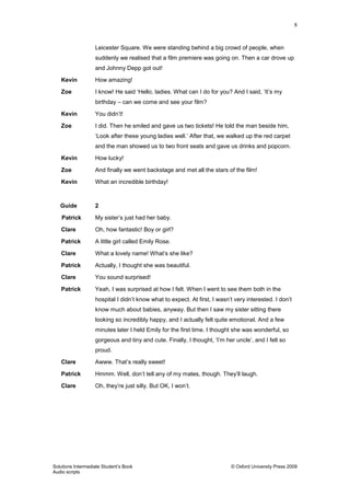 8
Solutions Intermediate Student‟s Book © Oxford University Press 2009
Audio scripts
Leicester Square. We were standing behind a big crowd of people, when
suddenly we realised that a film premiere was going on. Then a car drove up
and Johnny Depp got out!
Kevin How amazing!
Zoe I know! He said „Hello, ladies. What can I do for you? And I said, „It‟s my
birthday – can we come and see your film?
Kevin You didn‟t!
Zoe I did. Then he smiled and gave us two tickets! He told the man beside him,
„Look after these young ladies well.‟ After that, we walked up the red carpet
and the man showed us to two front seats and gave us drinks and popcorn.
Kevin How lucky!
Zoe And finally we went backstage and met all the stars of the film!
Kevin What an incredible birthday!
Guide 2
Patrick My sister‟s just had her baby.
Clare Oh, how fantastic! Boy or girl?
Patrick A little girl called Emily Rose.
Clare What a lovely name! What‟s she like?
Patrick Actually, I thought she was beautiful.
Clare You sound surprised!
Patrick Yeah, I was surprised at how I felt. When I went to see them both in the
hospital I didn‟t know what to expect. At first, I wasn‟t very interested. I don‟t
know much about babies, anyway. But then I saw my sister sitting there
looking so incredibly happy, and I actually felt quite emotional. And a few
minutes later I held Emily for the first time. I thought she was wonderful, so
gorgeous and tiny and cute. Finally, I thought, „I‟m her uncle‟, and I felt so
proud.
Clare Awww. That‟s really sweet!
Patrick Hmmm. Well, don‟t tell any of my mates, though. They‟ll laugh.
Clare Oh, they‟re just silly. But OK, I won‟t.
 