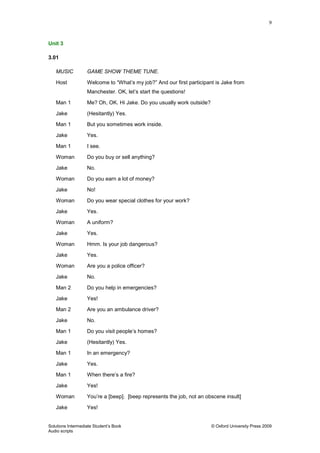 9
Solutions Intermediate Student‟s Book © Oxford University Press 2009
Audio scripts
Unit 3
3.01
MUSIC GAME SHOW THEME TUNE.
Host Welcome to “What‟s my job?” And our first participant is Jake from
Manchester. OK, let‟s start the questions!
Man 1 Me? Oh, OK. Hi Jake. Do you usually work outside?
Jake (Hesitantly) Yes.
Man 1 But you sometimes work inside.
Jake Yes.
Man 1 I see.
Woman Do you buy or sell anything?
Jake No.
Woman Do you earn a lot of money?
Jake No!
Woman Do you wear special clothes for your work?
Jake Yes.
Woman A uniform?
Jake Yes.
Woman Hmm. Is your job dangerous?
Jake Yes.
Woman Are you a police officer?
Jake No.
Man 2 Do you help in emergencies?
Jake Yes!
Man 2 Are you an ambulance driver?
Jake No.
Man 1 Do you visit people‟s homes?
Jake (Hesitantly) Yes.
Man 1 In an emergency?
Jake Yes.
Man 1 When there‟s a fire?
Jake Yes!
Woman You‟re a [beep]. [beep represents the job, not an obscene insult]
Jake Yes!
 