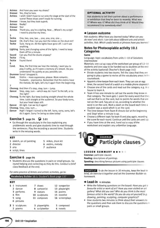 Actress And haveyou seenmyshoes?
Dresser Yes,they'rehere.
Actress I wishI didn'thaveto runontothe stageat the startofthe
scene!Theseshoesaren'tmadeforrunning.
Dresser I know,buttheylooksuperb.
Actress Really?
Dresser Yesl
Actress Thankyou,you'rea darling.Now...Where'smyscript?
I needto practisemy lines.
5
Techie One,two,one,two ...one,one,one,one...
Sound OK,that'sfine.Canyoutestthe mikeson the drum kit?
Techie Sure.Hangon.Allthe lightshavegoneoff.I can'tsee
anything.
Lighting Sorry,lust changingsomeof the lights.I needto keep
themofffor a minute.
Sound Canyoufindthe drumsanyway?
Techie I'lltrv.
Techie Foundthem!
6
Cond. Now,thefirsttimewe hearthe melody,I wantyouto
playit softly,as if it werea memoryof a dream.Doyou
understand?Asquietlyasyou possiblycan.
DrummerSorry!| droppedit.
Cond. Violins- moreexpressive,please.Moreromantic.
Trumpets- pianissimo.Rememberthattheviolinshave
the melody.Alt right,let'stryit againfromthe beginning.
7
Choreog.Andthen it's step,step,turn- iump.
Dancer Step,step,turn- whichwaydo I turn?Tothe left,or to
the right?
Choreog.Tothe right.Butkeeplookingstraightaheadthewhole
time.Lookstraightat theaudience.Soyourbodyturns,
butyourheadstaysstitl.
Dancer All right.Canwe try it again?
Choreog.Step,step,turn...
Dancer Argh!| forgot!| turnedto the left. Sorry,sorry,sorry,let's
do it again.Sorryl'm beingso slowtoday!
Exercise5 page94 6) r.or
o Gothroughthevocabutaryintheboxexplainingany
problematicwordsandgivestudentstimeto readthrough
thesentences.Ptaytherecordinga secondtime.Students
writeinthemissingwords.
KEY
I sketch,anoiIpainting
2 director
3 aria
4 script,lines
5 mikes,drumkit
6 violins,melody
7 audience
OPTIOlIAI ACTIVITY
Askstudentsto telttheirpartnerabouta pedormance
orexhibitionthatthey'vebeento recently.Whatwas
it?Wherewasit?Whatdidtheythinkof it?Wouldthey
recommendit to somebodvelse?
I Lessonoutcome
Askstudents:Whathaveyouleornedtoday?Whatcanyou
donow?andelicit:I cantolkaboutdifferentartsondartistic
activities.Ask:Whichusefulwordsorphraseshaveyoulearned
NotesforPhotocopiableactivity10.1
Categories
Game
Language:topicvocabularyfromunits7-70 ofSolutions
lntermediate
Materials:onecutupcopyoftheworksheetpergroupof 12-18
studentsandonecopyto behandedoutto studentsattheend
oftheactivity(optionaD(Teacher'sBookpage141)
. Dividestudentsintotwoteams.Tellthectassthatthevare
goingto playa gameto reviseallthevocabularyareasinth,
coursebook.
. Appointatime-keeperfromeachteam.Theycanuseanegg-
timer,thesecondhandofawatchora mobilephonestopwatch
. Chooseoneofthecardsandreadoutthecategory,e.g.ln c
houselo teamA.
. TeamA hasoneminuteto calloutthewordstheyknowin
thatcategory.Theteamgets1 pointforeverywordthatther
calloutthatisonthecard,butnopointsforwordsthatare
notonthecard.Sayyesot no,accordingto whetherthe
wordisonthecard.Marka dashontheboardeachtimea
studentsaysa wordwhichisonthecard.
Thetime-keeperfromTeamB shoutsGolatthebeginning
andStop!whena minuteis up.
Choosea differenttopicforteamBandptayagain,recording
thescoreforeachround.Continueuntilthecardsareusedup
lfyouhavetimeattheend,handouta copyofthe
worksheetandexplainanyunfamiliarlanguage.
Participleclauses;
tEssol{ sur,lilARY.. &
Grammar:participteclauses
Reading:descriptionsofpaintings
Speaking:describingfamouspicturesusingparticipleclauses
tiyilr:i:::t:.., :. '
Todo thelessonin 30 minutes,keepthelead-in
brief,do exercise6 togetherandsettheGrammorBuilderos
homework.
t Lead-in 4 minutes
o Writethefotlowingquestionsontheboard:Haveyougota
favouriteartistor workof ort?Haveyouevervisitedan art
gollery?Whatdid yousee?Whodoyouthinkis themost
famousartistin theworld?Doyoudo anyortyourself(e.9.
drawing, painting, scuIpting, computer graphi cs)?
o Givestudentstwominutesto thinkabouttheiranswersto
thequestionsandthenaskthemto discussthequestionsir
pairsorsmallgroups.
%
Exercise6 page94
. Studentsdiscussthequestionsin pairsorsmallgroups.Go
roundhelpingandcorrectingastheydothis.Conducta brief
classfeedbackattheend.
Forextropracticeof Artistsandartisticactivities,go to:
KEY
1 1 instrument
2 dancer
3 performs
4 fitm
5 song
6 pictures
2 1 sculptures
2 poems
7 draws
8 cartoonist
9 statues
10 sculptures
11 composes
3 playwrights
4 scriptwriter
12 songwriter
13 playwright
14 poems
15 novelist
16 screenplays
5 composed
6 novels
Unit10oInspiration
 