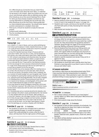 a
a
a
Ask:Whatshouldyou do thefirst timeyou listen?Elicit:
Listenandmakenotesaboutthemoinideos,or underline
the keywordsin the answers.Markanyonswersyou aresure
about,andeliminateoptionsthataredefinitelywrong.Ask:
Whatshouldyoudo on thesecondlistening?Elicit:Check
theitemsyouhavealreadyanswered,andlistenfor any
missinginformationto completetherestof thefask Ask:
Whatshouldyoudo at theend?Elicit:Checkquicklythot
youhaveansweredeveryquestion.Youshouldneverleavea
questionunansweredin a multiple-choicetask.
Altowupto a minuteforstudentsto studythetaskand
prepare.
Studentsworkindividually.
Playtherecordingtwicewitha 30-secondpausein between.
Checkanswers.
KEY 1A 2B 3D 4C 6A
Transcriptr.oz
LydiaCorbettis72,livesin Devon,andisanartistexhibitingher
watercoloursandsculpturesin Exeter.SylvetteDavidwas17,tived
inthesouthofFranceandwasa modeIanda museforaSpanish
artist.Onlythesetwoarethesameperson.
Inspring1954SylvetteDavidwaslivingin Provencewithher
English-bornmother,whowasalsoanartist,andherboyfriend,
tobyletlinek,whomadeavant-gardemetalchairs.PabloPicasso,
the20thcentury'smostfamousandinfluentialartist,hadsetup
a studionearbyandaskedJettinekto delivera coupteofchairs.
Sylvettewentalongtothepaintelsstudiowithherboyfriend,
Picassoonlysawtheshy1Z-year-oldfora fewfleetingmoments.
Butthatwasenoughforhimto becomeentrancedbyherbeauty.
Theimageofthewitlowybtondgirtwithherhairpitedhighina
ponytailwasto bewitchhimforthenextyear.
Sylvettehadtittleideaofthedramaticeffectthismeetinghadon
thepainter.Sheontyfoundoutsometimelater,whenshewas
sittingwithherfamilyinthegardenoftheirhome.Suddenty,she
sawa portraitof herselfemergefromoverthegardenwall.Picasso
hadcompletedthepaintingfrommemoryandhetdit upforherto
view,callingtheworkStunninglyBeautiful:TheGirlwitha Ponytail.
lnthefollowingthreemonths,Picassoproducedmorethan40
piecesbasedonher[ikeness,andphotographsofthepainterwith
hislatestmodeIlitteredthepagesofParisianmagazines.
Picassowasfamedforbeinga prodigiouswomaniser,andknown
asthe'bohemianCasanova'.Butunlikemanyofhisformermuses,
SylvetteDavid'srelationshipwiththeartistneverwentbeyonda
ptatonicbond.
TheirfriendshipwasjustascreativelybeneficialforSylvette,who
begandrawingintheartist'sstudiooverlookedbyhim.Herinterest
inartwassparkedwhileshesatforPicasso,oftenposingin a
rockingchair.However,sheonlybeganto paintin hermid-forties.
BythistimeshewaslivinginEngtandandhadmarried,changing
hernameto LydiaCorbettwhichsheusedto signherwork.For
a chanceto seeherwork,visittheOpenSpacegalteryin Exeter
whereherpaintingsarecurrentlyondisplayuntil23rdMarch...
Exercise3 page105 2-3minutes
o Askstudentsto readthe Useof Engtishtaskin exercise4
quickty,ignoringthegaps,to answerthequestion.
. Explainthatunderstandingthecontext,whatthetextis
about,willhelpthemfindtherightwordsto fitlthegaps.
KEY a
ExerCiSe4 page105 to-72minutes
W
. Studentsdothetaskindividuatly.Remindthemto check
theiranswerswhentheyhavefinished.
. Studentschecktheiranswersin pairsfirst,thencheckthe
answerswiththeclass.
3up
4 worth
Exercise5 page ros 5-6minutes
o Remindstudentsofthediscussionoftheimoortanceof art
in Unit10 andin Getreadyfor82 exams7 on page104.
. Studentsworkin pairs,anddiscussthebenefltsofvisual
artsfrombothpointsof view,illustratingtheirviewswith
examples.
r Walkaroundandmonitortheactivity.
ExerCiSe6 page105 20-25minutes
. Exptainthatat the B2level,studentsareexpectedto write
anessay,eitherforandagainsta statement(whichthey
practisedin Unit5)ora discursiveessayexploringa subject
(inUnit10).Theyshouldfoltowtheguidelineslearnedin
Solutions,goingthroughthestagesofthe writingprocess:
planning,drafting,writingandcheckingcarefulty.
o Remindstudentsthattheyshoutduselinkingwordsand
conjunctionsto organisetheirthoughtsintoa coherent
whole,anda goodvarietyofvocabularyandstructuresto
showhowwelltheycanusetheirwritingskills.Encourage
themto useexamplesto supporttheirideas.
. Studentsreadthestatementanddecideif theyareforor
againsttheidea.
o Studentswritetheiressaysindividuatly.
r Askstudentsto checktheirworkcarefullywhentheyhave
finished,oryoumaypreferto putthemin pairsto checkand
discusseachother'swork.
i Lessonoutcome
Askstudents:Whathaveyoulearned/practisedtodoy?Elicit:.
I havepractisedlisteningcomprehensionto completea
multiple-choicetask.I havepractisedon openclozetask.I have
practisedwritingan essoyarguingfor or againsta stotemenL
TOPIC O *
English-speakingcountries,artandculture
t Lead-in 2-3minutes
r Ask:ls therea famousart festivalin your town/region/
country?Whatis it?Whendoesit takeploce?Whatkindof art
doesit celebrate?
. Elicitwhatstudentsknowaboutthefestivat.
ExerCiSe1 page105 2-3minutes
r Askstudentsto thinkof otherexamplesof artfestivals.You
mayliketo organisetheideasintoa tableontheboard,
underthefollowingheadings:
FESTIVAL WHERE WHEN WHATKINDOFART.
Encouragestudentsto thinkof differenttypesof art:films,
theatre,classicalmusic,popularmusic,visualarts,dance,
literature.
Ask:Whichof thesefestivalswouldyou liketo attend?Why?
Conducta briefdiscussion.
KEY
1 take
2 way
5 Although 7 in 9 of
5 as 8 been 10 In
5C
Getreadyfor82exams2&3 (r}
 