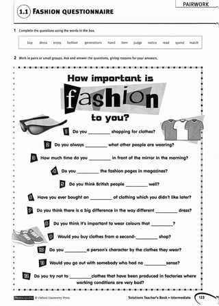 PAIRWORK
Fnsnroil euEsrrol1{ArRE
1 Completethequestionsusingthewordsinthebox.
buy dress enioy fashion generations hand item judge notice read spend match
Workin pairsor smallgroups.Askandanswerthe questions,givingreasonsforyouranswers.
oaaarraaaaaralaaaaaaaaaaoaaaraaaaa
a
2
&
'&
)b
t
'*
itu
.&
@
:4
a
a:;
w
4e
&
a
4
.a
&
w
&
@
&
.
&
@
*
&
w
'&
f Doyou shoppingfor clothes?
E
Doyouolwoys whoi other peopleore weoring?
p r,o* muchtimedoyou in front of the mirror in the morning?
6 Doyou the foshionpogesin mogozines?
E
DoyouthinkBritishpeople well?
6 Hoveyoueverboughton of clothingwhichyoudidn't like loier?
B
Doyouthink there is o big differencein the woy differeni dress?
g Doyouthinkifs importontto weorcolourcthot
V Wouldyoubuyclothesfromo second- shop?
E[ Doyou o person'schorocterbythecloihestheyweor?
@
world yougo outwithsomebodywhohodno sense?
@ Doyoutry notio clothesthot hovebeenproducedin foctorieswhere '
a
How impontqnt is
workingconditionsore verybod?
a
I
I
a
a
a
o
* o oaaa tar oa aaaaa oo oraaaaaaaoaataaoa
@oxfordUniversityPressSolutionsTeacher,sBooko|ntermediate(hl
 