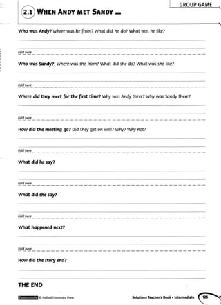 who wss Andy?Wherewashefrom?what did hedozwhat washelike?
WttEil AilDY METSAilDY...
Fot!hgyg
WhowasSandy?Wherewasshefrom?Whatdid shedo?Whatwasshelike?
Fot!_@1e__
Wheredid theymeetfor thefirst time?WhywasAndythere?WhywasSandythereZ
Foldhere
Howdid the meetinggo?Didtheygeton wellzwhy?Whynot?
Foldhere
what did he say?
Foldhere
what did sheso-y?
Foldhere
whqt happenednext?
Foldhere
Howdidthestoryend?
THEEND
@OxfordUniversiwPress solutionsTeacher'sBookoIntermediate(?>af
i
 
