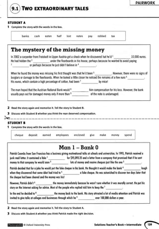 PAIRWORK
TWOExTRAORDINARYTATES
STUDEl{TA
1 Completethestorywiththewordsinthebox.
banks cash eaten half lost notes pay robbed tax
The mystery of the missing money
In2002acarpenterfromFreistadtinUpperAustriagotashockwhenhediscoveredhathe'dI 10,000euros.
Hehadhiddenthe2 underthefloorboardsinhishouse,perhapsbecausehewantedtoavoidpaying
orperhapsbecausehejustdidn'tbelieveina
Whenhefoundthemoneywasmissinghisfirstthoughtwasthathe'dbeen5 .However,therewerenosignsof
burglarsordamagetothefloorboards,Whenhelookedalittlecloserhenoticedtheremainsofafeweuro6
Hiseuros,whichcontainahighpercentageofcotton,hadbeen7 bymice!
ThemanhopedthattheAustrianNationalBankwouldt
_ himcompensationforhisloss.However,thebank
usuallypaysoutfordamagedmoneyonlyifmorethans ofthenoteisundamaged.
2
,
$-
Readthestoryagainandmemoriseit.TellthestorytoStudentB.
DiscusswithStudentBwhetheryouthinkthemandeservedcompensation.
STUDEI{TB
1 Comptetethestorywiththewordsinthebox.
cheque deposit earned employees enclosed give make money spend
Mqnl-Bcnk0
PofiickCoombsfromSonFronciscohosobusinesgivingmolivotionoltolksotschoolsonduniversities.ln1995,Potrickreceivedo
iunkmoillefier.hcontoinedofokeI for$95,093.35ondoletterfiomocomponyftolpromisedthotifhesenl
moneytotholcomponyhewouldsoon2 loBofmoneyondreceivechequesiustlikelheone3
Potrickdecidedthotforoiokehewouldputthefokechequeinhisbonk.Hethoughtitwouldmokethebonka lough
whentheydiscoveredlhotsomeidiothodtriedto5 ofokecheque.Hewoso$onishedtodiscoverlendoyslolerlhol
thechequehodbeendeoredondthemoneywoshis!
However,Potrickdidn't6 themoneyimmediotelybecousehewosn'tsurewhetheritwosmorollyrorrecl.Hepulhis
sloryonfteInternetoskingforodvice.Mostofthepeoplewhorepliedloldhimtokeepfie 7
lntheendhedecidedto8 themoneybocktothebonk.HisstoryotlroctedolotofmedioottenlionondPqtrickwos
inviledtogivetolksolcollegesondbusinesesthroughwhichhee over100,000dollonoyeor.
2 Readthestoryagainandmemoriseit.Tetlthestoryto StudentA.
3 DiscusswithStudentAwhetheryouthinkPatrickmadetherightdecision.
@OxfordUniversitvPress solutionsTeachefsBook. Intermediate(.tti

 