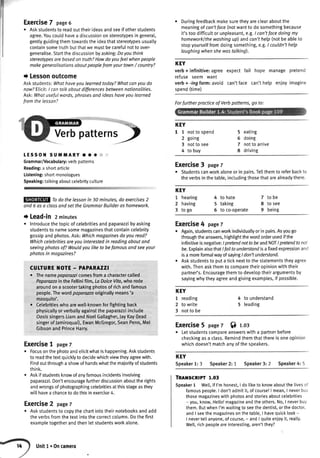 Exercise7 page6
. Askstudentsto readouttheirideasandseeif otherstudents
agree.Youcouldhavea discussiononstereotypesingeneral,
genttyguidingthemtowardstheideathatstereotypesusually
containsometruthbutthatwemustbecarefulnotto over-
generalise.Startthediscussionbyasking:Doyouthink
stereotypesarebasedon truth?Howdoyoufeelwhenpeople
makegeneralisotionsaboutpeoplefromyourtown/ country?
i Lessonoutcome
Askstudents:Whathaveyoulearnedtoday?Whatcanyoudo
now?Elicit:I cantalkoboutdifferencesbetweennationalities.
Ask:Whotusefulwords,phrasesand ideashaveyou learned
fromthelesson?
KEY
1 1 notto spend
2 going
3 notto see
4 to buy
5 eating
6 doing
7 notto arrive
8 driving
Exercise3 page7
r Studentscanworkaloneorin pairs.Tellthemto referbackto
theverbsin thetable,includingthosethatarealreadythere.
KEY
t hearing
2 having
3 togo
4 to hate
5 taking
5 to co-operate
7 tobe
8 to see
9 being
Exercise4 pagez
. Again,studentscanworkindividuallyorin pairs.Asyougo
throughtheanswers,highlightthewordorderusedifthe
infinitiveisnegative:lpretendnottobeandNOT/pretendtonot
be.ExplainalsothatIfailtounderstandisafixedexpressionand
isa moreformalwayof sayingI don'tunderstand.
o Askstudentsto puta ticknextto thestatementstheyagree
with.Thenaskthemto comparetheiropinionwiththeir
partner's.Encouragethemto developtheirargumentsby
sayingwhytheyagreeandgivingexamples,if possible.
KEY
1 reading
2 to write
3 notto be
4 to understand
5 leading
Exercise5pagez$ r.or
o Letstudentscomoareanswerswitha partnerbefore
checkingasa class.Remindthemthatthereisoneopinion
whichdoesn'tmatchanyofthespeakers.
KEY
Speaker1: 3 Speaker2: 1 Speaker3: 2 Speaker4: 5
TRAT{SCRIPT1.03
Speaker1 Wett,if I'mhonest,I doliketo knowaboutthelivesot
famouspeople.I don'tadmitit,ofcourse!| mean,I neverbuv
thosemagazineswithphotosandstoriesaboutcelebrities
- you,know,Hello!magazineandtheothers.No,I neverbuy
them.ButwhenI'mwaitingto seethedentist,orthedoctor,
andI seethemagazinesonthetable,I havequicklook-
I nevertellanyone,ofcourse,- andI quiteenioyit,reatly.
Well,richpeopleoreinteresting,aren'tthey?
Itatil;ttliflit
Verbpatterns)
tEssoll suMMARY.. * "
Grammar/Vocabulary:verbpatterns
Reading:a shortarticle
Listening:shortmonologues
Speaking:tatkingaboutcelebrityculture
Todo the lessonin 30 minutes,do exercises2
and6 asa classandsettheGrommarBuilderashomework.
r Lead-in2minutes
o lntroducethetopicof celebritiesandpaparazzibyasking
studentsto namesomemagazinesthatcontaincelebrity
gossipandphotos.Ask:Whichmagazinesdoyouread?
Whichcelebritiesareyou interestedin readingaboutand
seeingphotosof?Wouldyouliketo befamousandseeyour
photosin magazines?
CUTTUREI{OTE- PAPARAZZI
. Thenamepaparazicomesfroma chamctercalled
Paparazzoin the Fellinifilm,ta DolceVita,whorode
aroundona scootertakingphotosof richandfamous
people.Thewordpaparwzooriginallymeans'a
mosquito'.
r Celebritieswhoarewell-knownforfightingback
physicallyorverballyagainstthe paparazziinclude
OasissingersLiamandNoelGallagher,JayKay(lead
singerof .lamiroquai),EwanMcGregor,SeanPenn,Mel
GibsonandPrinceHarry.
Exercise1 pase7
Focusonthephotoandelicitwhatishappening.Askstudents
to readthetextquicklyto decidewhichviewtheyagreewith.
Findoutthrougha showofhandswhatthemajorityofstudents
think.
Askifstudentsknowofanyfamousincidentsinvolving
paparazzi.Don'tencouragefurtherdiscussionabouttherights
andwrongsofphotographingcelebritiesatthisstageasthey
willhavea chanceto dothisinexercise4.
Exercise2 pageT
r Askstudentsto copythechartintotheirnotebooksandadd
theverbsfromthetextintothe correctcolumn.Dothefirst
exampletogetherandthenletstudentsworkalone.
r Duringfeedbackmakesuretheyareclearaboutthe
meaningof can'tface(notwantto do somethingbecause
it'stoodifficuttor unpleasant,e.g.I can'tfacedoingmy
homeworklthewashingup) andcon'thelp(notbeableto
stopyourselffromdoingsomething,e.g.I couldn'thelp
Iaughingwhenshewastalking).
KEY
verb+ infinitive:agree expect fail hope managepretend
refuse seem want
verb+ -ingform:avoid can'tface can'thelp enioyimagine
spend(time)
Forfurtherpracticeof Verbpatterns,go to:
Unitl.Oncamera
 