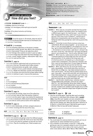 GrammaF pasttensecontrast. usedto. exclamatorysentences
Speaking. talkingaboutfeetings. describingearlymemories
r discussingimportantdays. describingand reactingto a story
Writing . a narrative
Howdidyoufee[?
, THts,uf,tr txcLUDEs a @
Vocabulary. feelings. nounformation. adiectiveprefixes. adjectives+
hrAnncifi^n< o <enrranrino urndc o -oi/-inn ediorrirrac r nhrrcrlrrorhc
LESSOI{ SUMMARY .. E
/ocabulary:adjectivesforfeelings
-istening:shortmonologues;listeningforgistandspecific
r1lrmatiOn
Speaking:talkingaboutmemoriesandfeelings
Topic:people
Todo the lessonin 30 minutes,keepthe lead-in
-,'ief,setthe VocobularyBuilderexercisesashomeworkand
'ep exercises7 andI brief.
+ Lead-in 3-4minutes
. Writethefollowingadlectivesontheboard:irritated,
disoppointed,scored,excited.Ask.Whatis the connection
betweenthesewords?(Theyarealladjectiveswhich
describefeetings.)Askstudentsto workin pairsto makea
listof threethingsthatmakethemfeelthesefeelings.For
example,scared:heights,spiders,rollercoasterrides.Aska
fewpairsto readouttheirlists.
Exercise1 page14
" Checkthatstudentsunderstandandcanoronouncethe
adjectivesinthebox.Thewordswhichoftenpresent
problemsof pronunciationareguiltyl'grltil,jealous
'cl;cles/,relievedlrr'litvdl,scaredlskeadlandembarrassed
rnr'brclast/.Modelanddrittthemchorallyandindividually.
. Focusonthephotosandeticitthefirstanswerbeforeasking
studentsto continuein oairs.Insistonfullsentences.
I(EY
I upset
2 excited/delighted
3 bored/confused/nervous/depressed
4 fedup/irritated
5 amused/pleased/excited
Exercise2 paget4
. Todemonstratetheactivity,mimeoneoftheadjectives
yourselfandask:HowdoIfeelTAskanothercoupleof
studentsto dothesameinooenclassbeforethestudentsdo
theactivityinclosedpairs.Watkaroundmonitoring,listening
outespeciallyforcorrectpronunciationoftheadiectives.
Exercise3 page14
. Studentsworkindividuatly.Letthemcompareanswersin
pairsbeforecheckingwiththerestoftheclass.
KEY 1b 2c 3a 4c 5b 6a 7b 8a
Exercise4 paget4 f) r.oa
. Explainthatstudentsaregoingto hearfivedifferentpeople
talkingabouteventsintheirtife.Pointoutorelicitthatthere
aresixeventsandonlyfivespeakerssoonewitlnotmatch
anyof them.Ptaytherecordingonce.Checkanswersasa
class.
prepositions. sequencingwords. -ed/-ingadjectiveso phrasaIverbs
nKEOO K pages72-78 .Self checkpage19
KEY 1c 2b
TRAilSCRIPT 1.08
Speakert WhenI wasten,myparentsdecidedthattheywanted
meto goto StMartin'sSecondaryschool.Youneededto pass
a difficultexamto getin.SoI tookthe exam- and I failedit.
WasI disappointed?Notreally.I didn'twantto passtheexam,
becauseI didn'twantto goto StMartin's.I wantedto goto
WhiteStoneComprehensive,withallmyfriends.Sofor me,
failingwasbetterthanpassing!ButI didn'ttellmy parentsthat,
of course.
Speaker2 | remembermy bestfriendat primaryschoolwas
caltedMandy.Wewerealwaystogether- we sat nextto each
otherin class,we playedtogetherin the ptayground.Thenone
day,I gotto schootand Mandydidn'twantto sit nextto me
- shewantedto sit nextto Karen.Urgh!Karen!| stilldon't tike
the name.At the time,I feltreattybad.I gotangrywith Mandy
aboutit, andshoutedat her- but ofcourse,thatdidn'thetpl
Speaker3 WhenI wassix,I reallywanteda bikefor my birthday.
I remembergettingout of bed reallyearlythat morningand
goingdownstairs.Inthe middteof the livingroom,was
an enormouspresent,allwrappedup in colouredpaper.I
couldn'twait!| unwrappedit, and insidewasa fantasticnew
bike.lt wasthe bestpresentever!I'll neverforgetthe feeling
whenI tookthe paperoff and sawit forthe firsttime.
Speaker4 WhenI wasaboutnine,mycousingotmanied.lt was
quitea bigwedding- atlthefamilywerethere,andlotsof
friendsfromourvillage,too.I wasreattytookingforwardto it.
ThenI sawthe dress- the dressthatmyparentswantedmeto
wear.lt wasawful- bigandshinyand pink,andnotthe kindof
thingI tikedwearingat al[.I alwaysworejeansandT-shirts.But
myparentsinsisted.I feltso uncomfortabtein thatdress- and
whenmyfriendssawme,myfacewentbrightred!
Speaker5 lwasfivewhenI startedschool.I remembermymum
sayinggoodbyeatthe schoolgate.Ithinkshewascrying!|
didn'tcry- butI didn'tfeetgood.Alttheotherchildrenseemed
enormous!AndI didn'tknowanybodythere.ltwasatlsostrange
andnew.Iwantedto run!| wantedto openthegateandrunallthe
wayhome.Infuct,I remembertryingto openthegateandescape,
butI couldn't!
Exercise5 page14 f) r.oa
o Playtherecordingagain,stoppingaftereachrecording
forstudentsto notedowntheiranswers.Witha weaker
class,stopaftereachspeakerandaskcomprehension
questionsto guidethemto therightanswer.Forexample,
afterthefirstspeakerask:WhatwostheexamT(entranceto
StMartin'sschool)DidhepassT(No)Didhewonttogo to
StMartins?(No)5o howdid hefeel?(relieved).
KEY
1 relieved
2 jealous
3 detighted
4 embarrassed
5 scared
Exercise6 page14
r Youcouldkeepthisexercisebrieforyoucoulduseit asan
opportunityforsomeextendedfluencypractice.
. Focusattentionontheeventsin exercise4. Startoffby
givingyourownminianecdoterelatedto oneoftheevents.
Thengivestudentstimeto lookattheeventsandnote
downsomedetails.Write:WhatTWhere?Who?When?Whv?
5a4f3e
.^
Unit2.MemoriesI 21
 